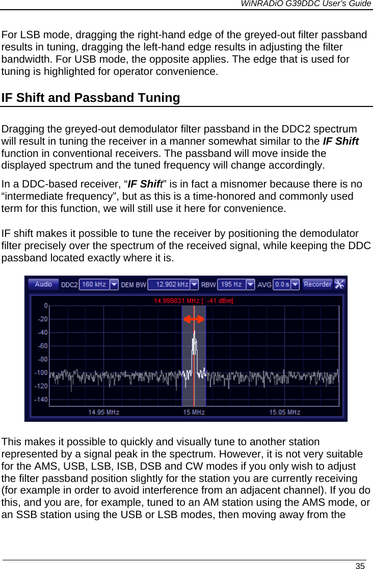             WiNRADiO G39DDC User’s Guide   35  For LSB mode, dragging the right-hand edge of the greyed-out filter passband results in tuning, dragging the left-hand edge results in adjusting the filter bandwidth. For USB mode, the opposite applies. The edge that is used for tuning is highlighted for operator convenience. IF Shift and Passband Tuning Dragging the greyed-out demodulator filter passband in the DDC2 spectrum will result in tuning the receiver in a manner somewhat similar to the IF Shift function in conventional receivers. The passband will move inside the displayed spectrum and the tuned frequency will change accordingly.   In a DDC-based receiver, “IF Shift” is in fact a misnomer because there is no “intermediate frequency”, but as this is a time-honored and commonly used term for this function, we will still use it here for convenience.  IF shift makes it possible to tune the receiver by positioning the demodulator filter precisely over the spectrum of the received signal, while keeping the DDC passband located exactly where it is.   This makes it possible to quickly and visually tune to another station represented by a signal peak in the spectrum. However, it is not very suitable for the AMS, USB, LSB, ISB, DSB and CW modes if you only wish to adjust the filter passband position slightly for the station you are currently receiving (for example in order to avoid interference from an adjacent channel). If you do this, and you are, for example, tuned to an AM station using the AMS mode, or an SSB station using the USB or LSB modes, then moving away from the  