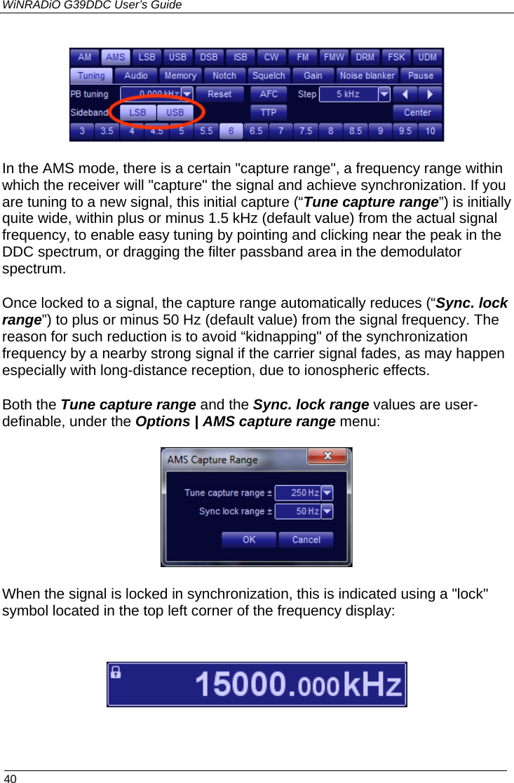 WiNRADiO G39DDC User’s Guide  40   In the AMS mode, there is a certain &quot;capture range&quot;, a frequency range within which the receiver will &quot;capture&quot; the signal and achieve synchronization. If you are tuning to a new signal, this initial capture (“Tune capture range”) is initially quite wide, within plus or minus 1.5 kHz (default value) from the actual signal frequency, to enable easy tuning by pointing and clicking near the peak in the DDC spectrum, or dragging the filter passband area in the demodulator spectrum.  Once locked to a signal, the capture range automatically reduces (“Sync. lock range”) to plus or minus 50 Hz (default value) from the signal frequency. The reason for such reduction is to avoid “kidnapping&quot; of the synchronization frequency by a nearby strong signal if the carrier signal fades, as may happen especially with long-distance reception, due to ionospheric effects. Both the Tune capture range and the Sync. lock range values are user-definable, under the Options | AMS capture range menu:  When the signal is locked in synchronization, this is indicated using a &quot;lock&quot; symbol located in the top left corner of the frequency display:   