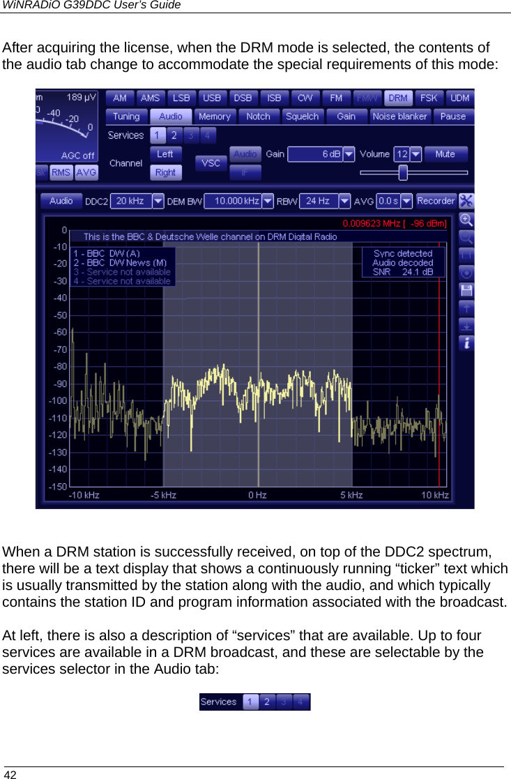 WiNRADiO G39DDC User’s Guide  42  After acquiring the license, when the DRM mode is selected, the contents of the audio tab change to accommodate the special requirements of this mode:     When a DRM station is successfully received, on top of the DDC2 spectrum, there will be a text display that shows a continuously running “ticker” text which is usually transmitted by the station along with the audio, and which typically contains the station ID and program information associated with the broadcast.  At left, there is also a description of “services” that are available. Up to four services are available in a DRM broadcast, and these are selectable by the services selector in the Audio tab:     