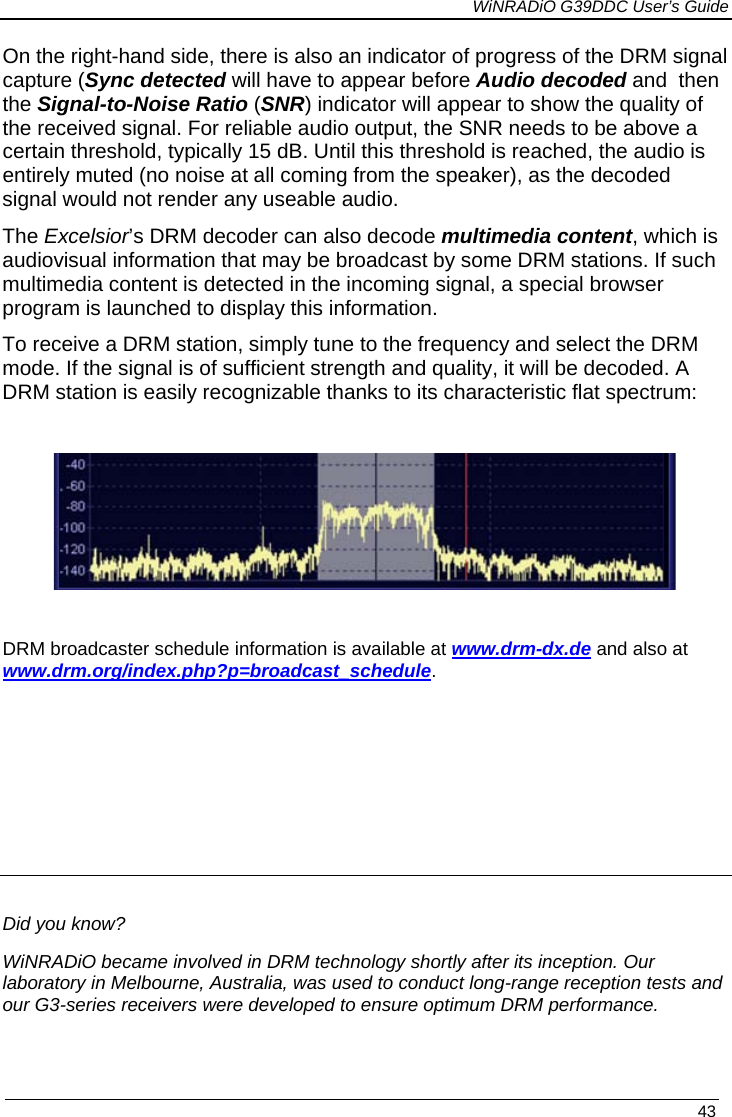             WiNRADiO G39DDC User’s Guide   43  On the right-hand side, there is also an indicator of progress of the DRM signal capture (Sync detected will have to appear before Audio decoded and  then the Signal-to-Noise Ratio (SNR) indicator will appear to show the quality of the received signal. For reliable audio output, the SNR needs to be above a  certain threshold, typically 15 dB. Until this threshold is reached, the audio is entirely muted (no noise at all coming from the speaker), as the decoded signal would not render any useable audio. The Excelsior’s DRM decoder can also decode multimedia content, which is audiovisual information that may be broadcast by some DRM stations. If such multimedia content is detected in the incoming signal, a special browser program is launched to display this information. To receive a DRM station, simply tune to the frequency and select the DRM mode. If the signal is of sufficient strength and quality, it will be decoded. A DRM station is easily recognizable thanks to its characteristic flat spectrum:    DRM broadcaster schedule information is available at www.drm-dx.de and also at www.drm.org/index.php?p=broadcast_schedule.      Did you know? WiNRADiO became involved in DRM technology shortly after its inception. Our laboratory in Melbourne, Australia, was used to conduct long-range reception tests and our G3-series receivers were developed to ensure optimum DRM performance.   