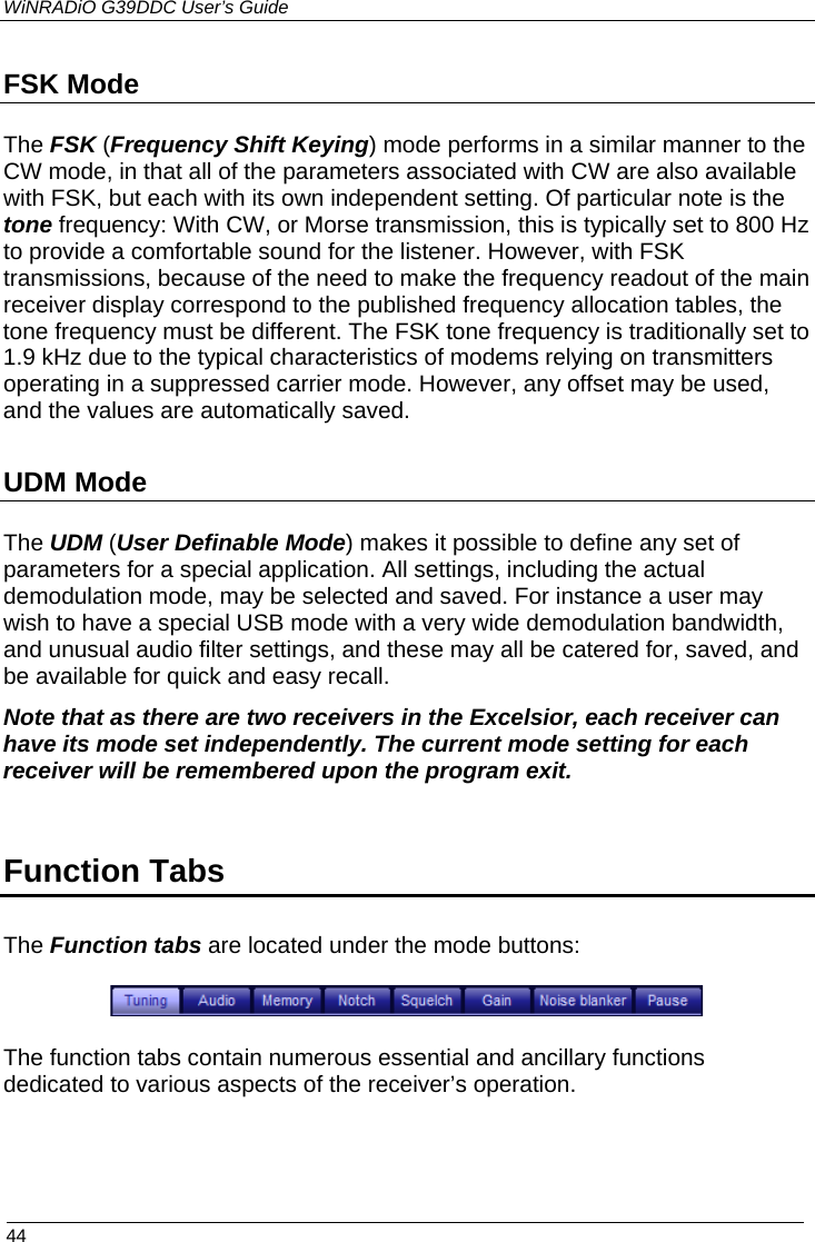 WiNRADiO G39DDC User’s Guide  44  FSK Mode The FSK (Frequency Shift Keying) mode performs in a similar manner to the CW mode, in that all of the parameters associated with CW are also available with FSK, but each with its own independent setting. Of particular note is the tone frequency: With CW, or Morse transmission, this is typically set to 800 Hz to provide a comfortable sound for the listener. However, with FSK transmissions, because of the need to make the frequency readout of the main receiver display correspond to the published frequency allocation tables, the tone frequency must be different. The FSK tone frequency is traditionally set to 1.9 kHz due to the typical characteristics of modems relying on transmitters operating in a suppressed carrier mode. However, any offset may be used, and the values are automatically saved. UDM Mode The UDM (User Definable Mode) makes it possible to define any set of parameters for a special application. All settings, including the actual demodulation mode, may be selected and saved. For instance a user may wish to have a special USB mode with a very wide demodulation bandwidth, and unusual audio filter settings, and these may all be catered for, saved, and be available for quick and easy recall. Note that as there are two receivers in the Excelsior, each receiver can have its mode set independently. The current mode setting for each receiver will be remembered upon the program exit.  Function Tabs The Function tabs are located under the mode buttons:  The function tabs contain numerous essential and ancillary functions dedicated to various aspects of the receiver’s operation.  