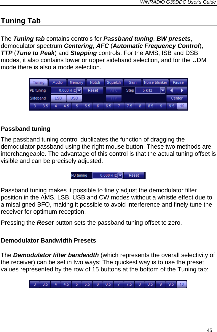             WiNRADiO G39DDC User’s Guide   45  Tuning Tab The Tuning tab contains controls for Passband tuning, BW presets, demodulator spectrum Centering, AFC (Automatic Frequency Control), TTP (Tune to Peak) and Stepping controls. For the AMS, ISB and DSB modes, it also contains lower or upper sideband selection, and for the UDM mode there is also a mode selection.   Passband tuning The passband tuning control duplicates the function of dragging the demodulator passband using the right mouse button. These two methods are interchangeable. The advantage of this control is that the actual tuning offset is visible and can be precisely adjusted.   Passband tuning makes it possible to finely adjust the demodulator filter position in the AMS, LSB, USB and CW modes without a whistle effect due to a misaligned BFO, making it possible to avoid interference and finely tune the receiver for optimum reception.  Pressing the Reset button sets the passband tuning offset to zero.  Demodulator Bandwidth Presets The Demodulator filter bandwidth (which represents the overall selectivity of the receiver) can be set in two ways: The quickest way is to use the preset values represented by the row of 15 buttons at the bottom of the Tuning tab:      