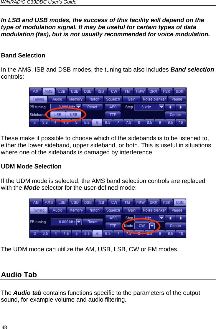 WiNRADiO G39DDC User’s Guide  48  In LSB and USB modes, the success of this facility will depend on the type of modulation signal. It may be useful for certain types of data modulation (fax), but is not usually recommended for voice modulation.    Band Selection In the AMS, ISB and DSB modes, the tuning tab also includes Band selection controls:  These make it possible to choose which of the sidebands is to be listened to, either the lower sideband, upper sideband, or both. This is useful in situations where one of the sidebands is damaged by interference.  UDM Mode Selection If the UDM mode is selected, the AMS band selection controls are replaced with the Mode selector for the user-defined mode:   The UDM mode can utilize the AM, USB, LSB, CW or FM modes.  Audio Tab The Audio tab contains functions specific to the parameters of the output sound, for example volume and audio filtering.  