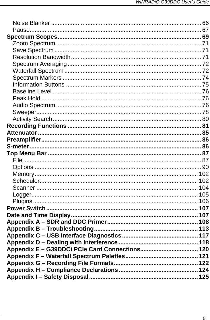             WiNRADiO G39DDC User’s Guide   5   Noise Blanker   ........................................................................................... 66Pause   ........................................................................................................ 67Spectrum Scopes   ....................................................................................... 69Zoom Spectrum   ........................................................................................ 71Save Spectrum   ......................................................................................... 71Resolution Bandwidth   ............................................................................... 71Spectrum Averaging   ................................................................................. 72Waterfall Spectrum   ................................................................................... 72Spectrum Markers   .................................................................................... 74Information Buttons   .................................................................................. 75Baseline Level   .......................................................................................... 76Peak Hold   ................................................................................................. 76Audio Spectrum   ........................................................................................ 76Sweeper   .................................................................................................... 78Activity Search   .......................................................................................... 80Recording Functions   ................................................................................. 81Attenuator   ................................................................................................... 85Preamplifier   ................................................................................................. 86S-meter   ........................................................................................................ 86Top Menu Bar   ............................................................................................. 87File   ............................................................................................................ 87Options   ..................................................................................................... 90Memory   ................................................................................................... 102Scheduler   ................................................................................................ 102Scanner   .................................................................................................. 104Logger   ..................................................................................................... 105Plugins   .................................................................................................... 106Power Switch   ............................................................................................ 107Date and Time Display   ............................................................................. 107Appendix A – SDR and DDC Primer   ....................................................... 108Appendix B – Troubleshooting   ............................................................... 113Appendix C – USB Interface Diagnostics   .............................................. 117Appendix D – Dealing with Interference   ................................................ 118Appendix E – G39DDCi PCIe Card Connections   ................................... 120Appendix F – Waterfall Spectrum Palettes   ............................................ 121Appendix G – Recording File Formats   ................................................... 122Appendix H – Compliance Declarations   ................................................ 124Appendix I – Safety Disposal   .................................................................. 125 