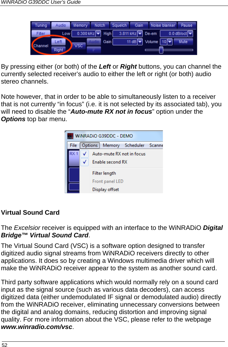 WiNRADiO G39DDC User’s Guide  52   By pressing either (or both) of the Left or Right buttons, you can channel the currently selected receiver’s audio to either the left or right (or both) audio stereo channels.  Note however, that in order to be able to simultaneously listen to a receiver that is not currently “in focus” (i.e. it is not selected by its associated tab), you will need to disable the “Auto-mute RX not in focus” option under the Options top bar menu.   Virtual Sound Card The Excelsior receiver is equipped with an interface to the WiNRADiO Digital Bridge™ Virtual Sound Card. The Virtual Sound Card (VSC) is a software option designed to transfer digitized audio signal streams from WiNRADiO receivers directly to other applications. It does so by creating a Windows multimedia driver which will make the WiNRADiO receiver appear to the system as another sound card. Third party software applications which would normally rely on a sound card input as the signal source (such as various data decoders), can access digitized data (either undemodulated IF signal or demodulated audio) directly from the WiNRADiO receiver, eliminating unnecessary conversions between the digital and analog domains, reducing distortion and improving signal quality. For more information about the VSC, please refer to the webpage www.winradio.com/vsc. 