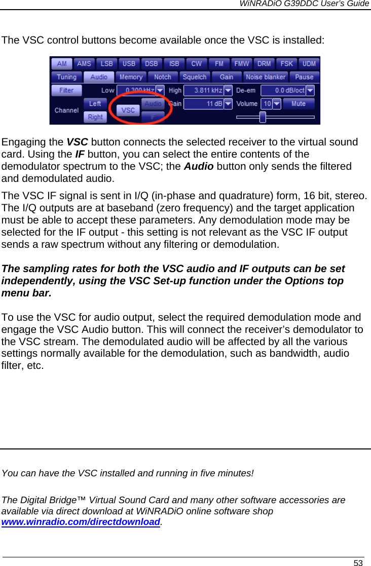             WiNRADiO G39DDC User’s Guide   53  The VSC control buttons become available once the VSC is installed:  Engaging the VSC button connects the selected receiver to the virtual sound card. Using the IF button, you can select the entire contents of the demodulator spectrum to the VSC; the Audio button only sends the filtered and demodulated audio. The VSC IF signal is sent in I/Q (in-phase and quadrature) form, 16 bit, stereo. The I/Q outputs are at baseband (zero frequency) and the target application must be able to accept these parameters. Any demodulation mode may be selected for the IF output - this setting is not relevant as the VSC IF output sends a raw spectrum without any filtering or demodulation.  The sampling rates for both the VSC audio and IF outputs can be set independently, using the VSC Set-up function under the Options top menu bar.   To use the VSC for audio output, select the required demodulation mode and engage the VSC Audio button. This will connect the receiver’s demodulator to  the VSC stream. The demodulated audio will be affected by all the various settings normally available for the demodulation, such as bandwidth, audio filter, etc.       You can have the VSC installed and running in five minutes! The Digital Bridge™ Virtual Sound Card and many other software accessories are available via direct download at WiNRADiO online software shop www.winradio.com/directdownload. 