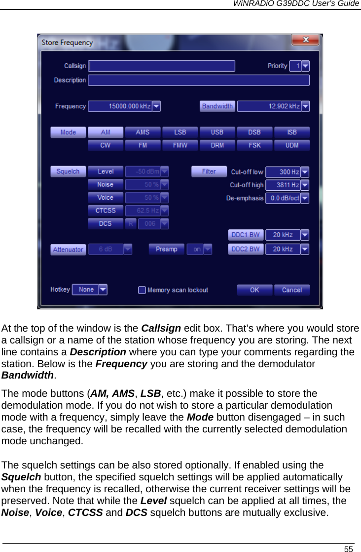             WiNRADiO G39DDC User’s Guide   55   At the top of the window is the Callsign edit box. That’s where you would store a callsign or a name of the station whose frequency you are storing. The next line contains a Description where you can type your comments regarding the station. Below is the Frequency you are storing and the demodulator Bandwidth.  The mode buttons (AM, AMS, LSB, etc.) make it possible to store the demodulation mode. If you do not wish to store a particular demodulation mode with a frequency, simply leave the Mode button disengaged – in such case, the frequency will be recalled with the currently selected demodulation mode unchanged. The squelch settings can be also stored optionally. If enabled using the Squelch button, the specified squelch settings will be applied automatically when the frequency is recalled, otherwise the current receiver settings will be preserved. Note that while the Level squelch can be applied at all times, the Noise, Voice, CTCSS and DCS squelch buttons are mutually exclusive. 