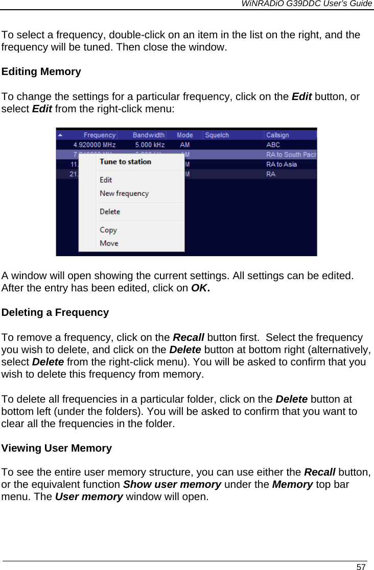             WiNRADiO G39DDC User’s Guide   57  To select a frequency, double-click on an item in the list on the right, and the frequency will be tuned. Then close the window.   Editing Memory To change the settings for a particular frequency, click on the Edit button, or select Edit from the right-click menu:  A window will open showing the current settings. All settings can be edited.  After the entry has been edited, click on OK.  Deleting a Frequency To remove a frequency, click on the Recall button first.  Select the frequency you wish to delete, and click on the Delete button at bottom right (alternatively, select Delete from the right-click menu). You will be asked to confirm that you wish to delete this frequency from memory.  To delete all frequencies in a particular folder, click on the Delete button at bottom left (under the folders). You will be asked to confirm that you want to clear all the frequencies in the folder.  Viewing User Memory  To see the entire user memory structure, you can use either the Recall button, or the equivalent function Show user memory under the Memory top bar menu. The User memory window will open.    