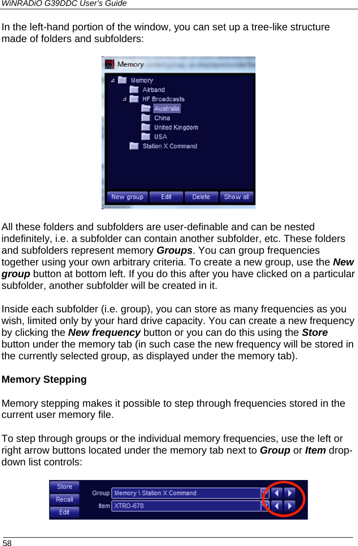 WiNRADiO G39DDC User’s Guide  58  In the left-hand portion of the window, you can set up a tree-like structure made of folders and subfolders:     All these folders and subfolders are user-definable and can be nested indefinitely, i.e. a subfolder can contain another subfolder, etc. These folders and subfolders represent memory Groups. You can group frequencies together using your own arbitrary criteria. To create a new group, use the New group button at bottom left. If you do this after you have clicked on a particular subfolder, another subfolder will be created in it.  Inside each subfolder (i.e. group), you can store as many frequencies as you wish, limited only by your hard drive capacity. You can create a new frequency by clicking the New frequency button or you can do this using the Store button under the memory tab (in such case the new frequency will be stored in the currently selected group, as displayed under the memory tab).  Memory Stepping Memory stepping makes it possible to step through frequencies stored in the current user memory file. To step through groups or the individual memory frequencies, use the left or right arrow buttons located under the memory tab next to Group or Item drop-down list controls:  