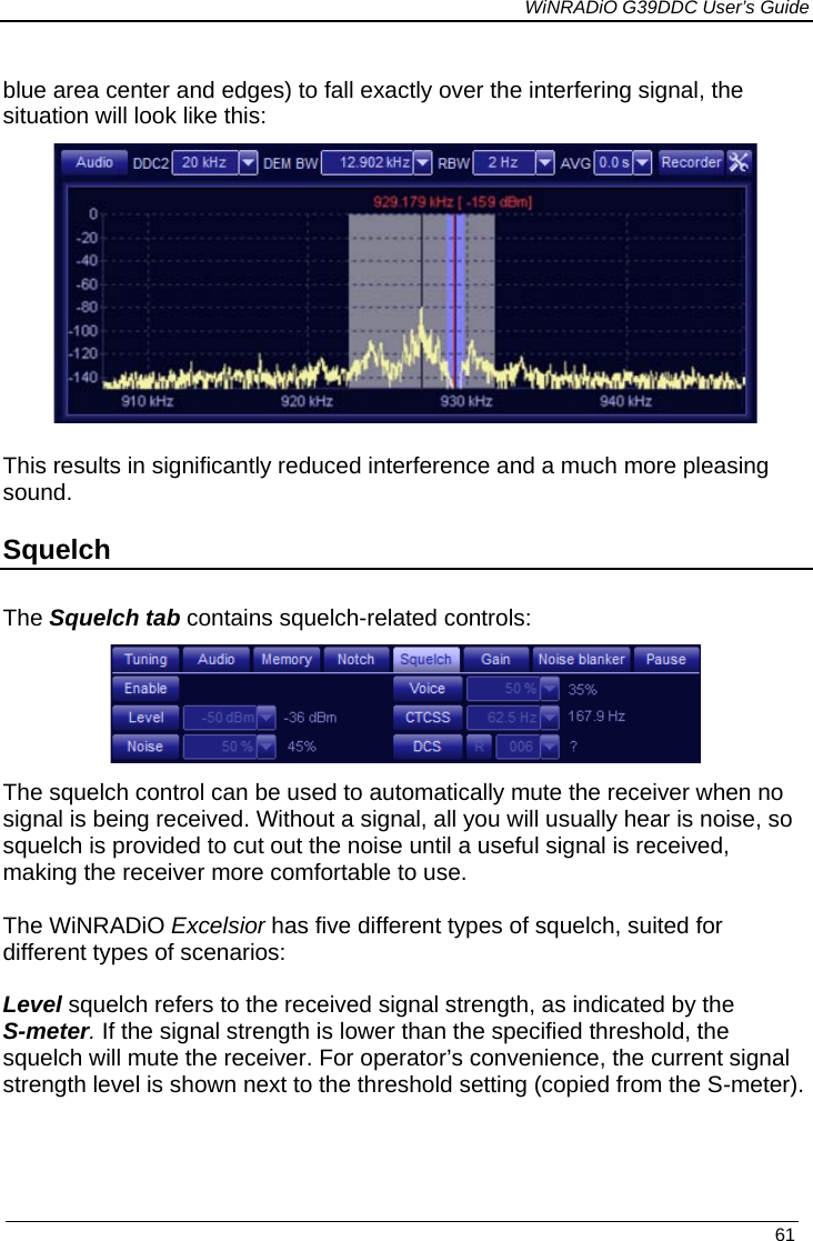             WiNRADiO G39DDC User’s Guide   61  blue area center and edges) to fall exactly over the interfering signal, the situation will look like this:  This results in significantly reduced interference and a much more pleasing sound. Squelch The Squelch tab contains squelch-related controls:  The squelch control can be used to automatically mute the receiver when no signal is being received. Without a signal, all you will usually hear is noise, so squelch is provided to cut out the noise until a useful signal is received, making the receiver more comfortable to use.   The WiNRADiO Excelsior has five different types of squelch, suited for different types of scenarios:  Level squelch refers to the received signal strength, as indicated by the S-meter. If the signal strength is lower than the specified threshold, the squelch will mute the receiver. For operator’s convenience, the current signal strength level is shown next to the threshold setting (copied from the S-meter).   