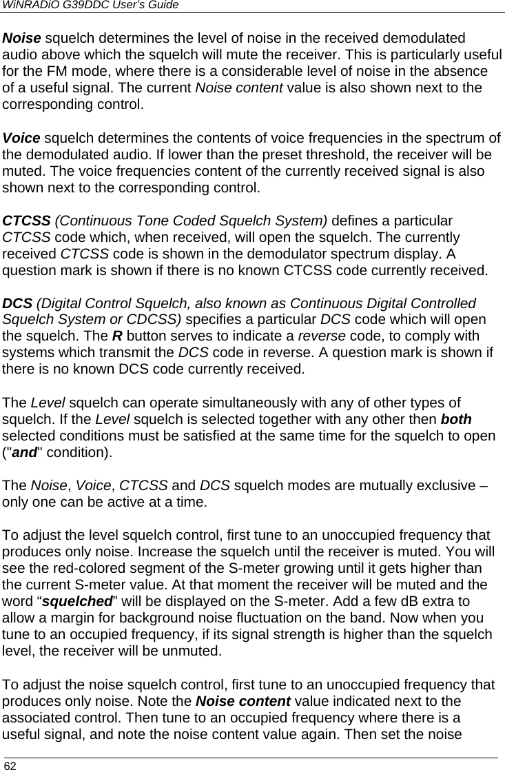 WiNRADiO G39DDC User’s Guide  62  Noise squelch determines the level of noise in the received demodulated audio above which the squelch will mute the receiver. This is particularly useful for the FM mode, where there is a considerable level of noise in the absence of a useful signal. The current Noise content value is also shown next to the corresponding control. Voice squelch determines the contents of voice frequencies in the spectrum of the demodulated audio. If lower than the preset threshold, the receiver will be muted. The voice frequencies content of the currently received signal is also shown next to the corresponding control.  CTCSS (Continuous Tone Coded Squelch System) defines a particular CTCSS code which, when received, will open the squelch. The currently received CTCSS code is shown in the demodulator spectrum display. A question mark is shown if there is no known CTCSS code currently received.  DCS (Digital Control Squelch, also known as Continuous Digital Controlled Squelch System or CDCSS) specifies a particular DCS code which will open the squelch. The R button serves to indicate a reverse code, to comply with  systems which transmit the DCS code in reverse. A question mark is shown if there is no known DCS code currently received. The Level squelch can operate simultaneously with any of other types of squelch. If the Level squelch is selected together with any other then both selected conditions must be satisfied at the same time for the squelch to open (&quot;and&quot; condition).   The Noise, Voice, CTCSS and DCS squelch modes are mutually exclusive – only one can be active at a time.  To adjust the level squelch control, first tune to an unoccupied frequency that produces only noise. Increase the squelch until the receiver is muted. You will  see the red-colored segment of the S-meter growing until it gets higher than the current S-meter value. At that moment the receiver will be muted and the word “squelched” will be displayed on the S-meter. Add a few dB extra to allow a margin for background noise fluctuation on the band. Now when you tune to an occupied frequency, if its signal strength is higher than the squelch level, the receiver will be unmuted. To adjust the noise squelch control, first tune to an unoccupied frequency that produces only noise. Note the Noise content value indicated next to the associated control. Then tune to an occupied frequency where there is a useful signal, and note the noise content value again. Then set the noise  