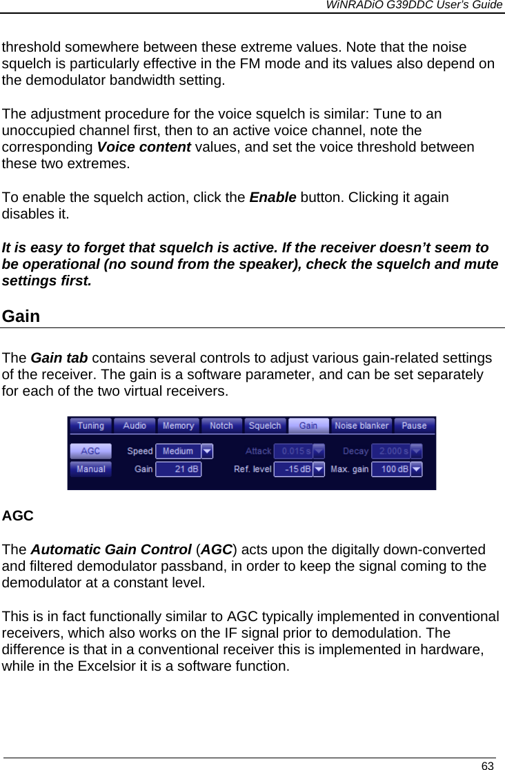             WiNRADiO G39DDC User’s Guide   63  threshold somewhere between these extreme values. Note that the noise squelch is particularly effective in the FM mode and its values also depend on the demodulator bandwidth setting. The adjustment procedure for the voice squelch is similar: Tune to an unoccupied channel first, then to an active voice channel, note the corresponding Voice content values, and set the voice threshold between these two extremes. To enable the squelch action, click the Enable button. Clicking it again disables it. It is easy to forget that squelch is active. If the receiver doesn’t seem to be operational (no sound from the speaker), check the squelch and mute settings first. Gain  The Gain tab contains several controls to adjust various gain-related settings of the receiver. The gain is a software parameter, and can be set separately for each of the two virtual receivers.    AGC The Automatic Gain Control (AGC) acts upon the digitally down-converted and filtered demodulator passband, in order to keep the signal coming to the demodulator at a constant level.  This is in fact functionally similar to AGC typically implemented in conventional receivers, which also works on the IF signal prior to demodulation. The difference is that in a conventional receiver this is implemented in hardware, while in the Excelsior it is a software function.  