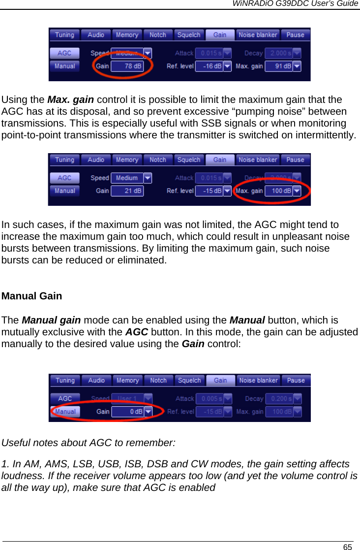             WiNRADiO G39DDC User’s Guide   65   Using the Max. gain control it is possible to limit the maximum gain that the AGC has at its disposal, and so prevent excessive “pumping noise” between transmissions. This is especially useful with SSB signals or when monitoring point-to-point transmissions where the transmitter is switched on intermittently.   In such cases, if the maximum gain was not limited, the AGC might tend to increase the maximum gain too much, which could result in unpleasant noise bursts between transmissions. By limiting the maximum gain, such noise bursts can be reduced or eliminated.  Manual Gain The Manual gain mode can be enabled using the Manual button, which is mutually exclusive with the AGC button. In this mode, the gain can be adjusted manually to the desired value using the Gain control:    Useful notes about AGC to remember: 1. In AM, AMS, LSB, USB, ISB, DSB and CW modes, the gain setting affects loudness. If the receiver volume appears too low (and yet the volume control is all the way up), make sure that AGC is enabled   