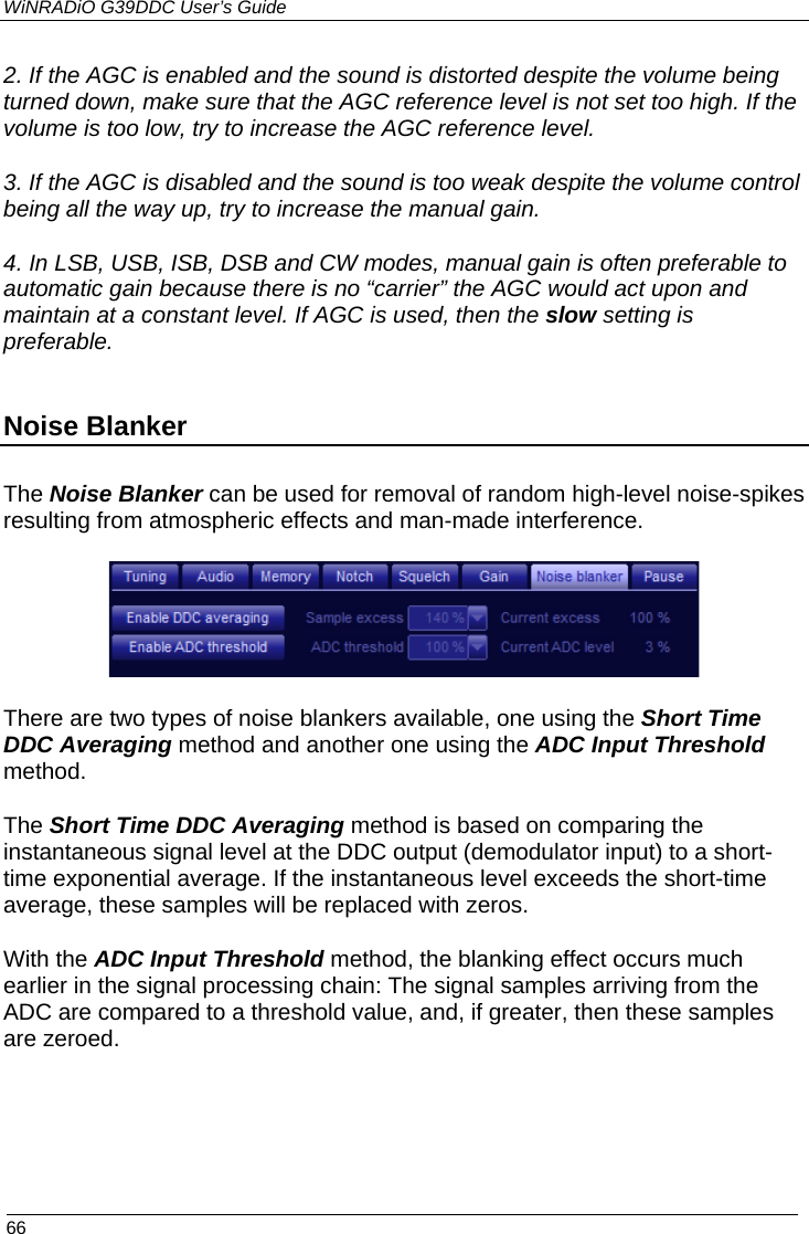 WiNRADiO G39DDC User’s Guide  66  2. If the AGC is enabled and the sound is distorted despite the volume being turned down, make sure that the AGC reference level is not set too high. If the volume is too low, try to increase the AGC reference level.  3. If the AGC is disabled and the sound is too weak despite the volume control being all the way up, try to increase the manual gain. 4. In LSB, USB, ISB, DSB and CW modes, manual gain is often preferable to automatic gain because there is no “carrier” the AGC would act upon and maintain at a constant level. If AGC is used, then the slow setting is preferable. Noise Blanker  The Noise Blanker can be used for removal of random high-level noise-spikes resulting from atmospheric effects and man-made interference.  There are two types of noise blankers available, one using the Short Time DDC Averaging method and another one using the ADC Input Threshold method. The Short Time DDC Averaging method is based on comparing the instantaneous signal level at the DDC output (demodulator input) to a short-time exponential average. If the instantaneous level exceeds the short-time average, these samples will be replaced with zeros.   With the ADC Input Threshold method, the blanking effect occurs much earlier in the signal processing chain: The signal samples arriving from the ADC are compared to a threshold value, and, if greater, then these samples are zeroed.   