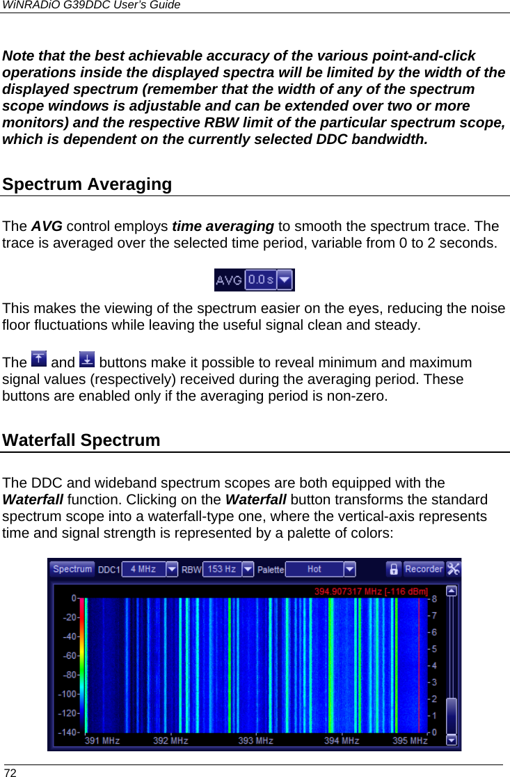 WiNRADiO G39DDC User’s Guide  72  Note that the best achievable accuracy of the various point-and-click operations inside the displayed spectra will be limited by the width of the displayed spectrum (remember that the width of any of the spectrum scope windows is adjustable and can be extended over two or more monitors) and the respective RBW limit of the particular spectrum scope, which is dependent on the currently selected DDC bandwidth.  Spectrum Averaging  The AVG control employs time averaging to smooth the spectrum trace. The trace is averaged over the selected time period, variable from 0 to 2 seconds.   This makes the viewing of the spectrum easier on the eyes, reducing the noise floor fluctuations while leaving the useful signal clean and steady. The   and   buttons make it possible to reveal minimum and maximum signal values (respectively) received during the averaging period. These buttons are enabled only if the averaging period is non-zero. Waterfall Spectrum   The DDC and wideband spectrum scopes are both equipped with the Waterfall function. Clicking on the Waterfall button transforms the standard spectrum scope into a waterfall-type one, where the vertical-axis represents time and signal strength is represented by a palette of colors:  