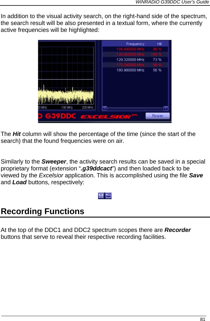             WiNRADiO G39DDC User’s Guide   81  In addition to the visual activity search, on the right-hand side of the spectrum, the search result will be also presented in a textual form, where the currently active frequencies will be highlighted:    The Hit column will show the percentage of the time (since the start of the search) that the found frequencies were on air.   Similarly to the Sweeper, the activity search results can be saved in a special proprietary format (extension “.g39ddcact”) and then loaded back to be viewed by the Excelsior application. This is accomplished using the file Save and Load buttons, respectively:   Recording Functions At the top of the DDC1 and DDC2 spectrum scopes there are Recorder buttons that serve to reveal their respective recording facilities.      