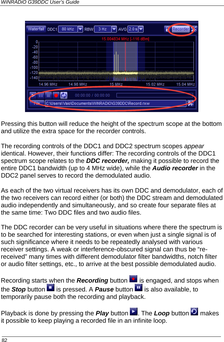 WiNRADiO G39DDC User’s Guide  82   Pressing this button will reduce the height of the spectrum scope at the bottom and utilize the extra space for the recorder controls. The recording controls of the DDC1 and DDC2 spectrum scopes appear identical. However, their functions differ: The recording controls of the DDC1 spectrum scope relates to the DDC recorder, making it possible to record the entire DDC1 bandwidth (up to 4 MHz wide), while the Audio recorder in the DDC2 panel serves to record the demodulated audio. As each of the two virtual receivers has its own DDC and demodulator, each of the two receivers can record either (or both) the DDC stream and demodulated audio independently and simultaneously, and so create four separate files at the same time: Two DDC files and two audio files. The DDC recorder can be very useful in situations where there the spectrum is to be searched for interesting stations, or even when just a single signal is of such significance where it needs to be repeatedly analysed with various receiver settings. A weak or interference-obscured signal can thus be “re-received” many times with different demodulator filter bandwidths, notch filter or audio filter settings, etc., to arrive at the best possible demodulated audio. Recording starts when the Recording button   is engaged, and stops when the Stop button   is pressed. A Pause button   is also available, to temporarily pause both the recording and playback. Playback is done by pressing the Play button . The Loop button   makes it possible to keep playing a recorded file in an infinite loop.  