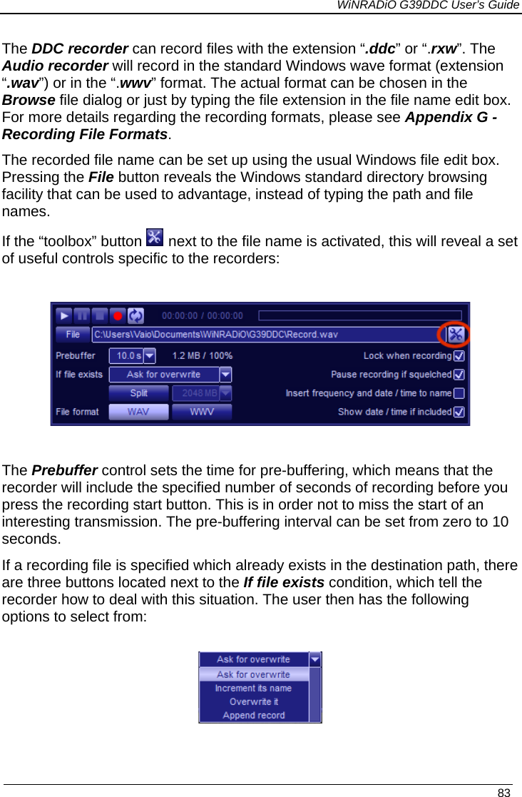             WiNRADiO G39DDC User’s Guide   83  The DDC recorder can record files with the extension “.ddc” or “.rxw”. The Audio recorder will record in the standard Windows wave format (extension “.wav”) or in the “.wwv” format. The actual format can be chosen in the Browse file dialog or just by typing the file extension in the file name edit box. For more details regarding the recording formats, please see Appendix G - Recording File Formats. The recorded file name can be set up using the usual Windows file edit box. Pressing the File button reveals the Windows standard directory browsing facility that can be used to advantage, instead of typing the path and file names.   If the “toolbox” button   next to the file name is activated, this will reveal a set of useful controls specific to the recorders:    The Prebuffer control sets the time for pre-buffering, which means that the recorder will include the specified number of seconds of recording before you press the recording start button. This is in order not to miss the start of an interesting transmission. The pre-buffering interval can be set from zero to 10 seconds. If a recording file is specified which already exists in the destination path, there are three buttons located next to the If file exists condition, which tell the recorder how to deal with this situation. The user then has the following options to select from:   