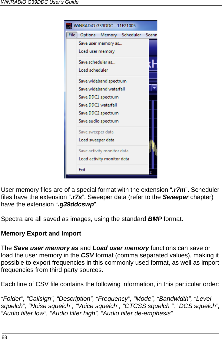 WiNRADiO G39DDC User’s Guide  88     User memory files are of a special format with the extension “.r7m”. Scheduler files have the extension “.r7s”. Sweeper data (refer to the Sweeper chapter) have the extension “.g39ddcswp”.  Spectra are all saved as images, using the standard BMP format.  Memory Export and Import   The Save user memory as and Load user memory functions can save or load the user memory in the CSV format (comma separated values), making it possible to export frequencies in this commonly used format, as well as import frequencies from third party sources.  Each line of CSV file contains the following information, in this particular order:  “Folder”, “Callsign”, “Description”, “Frequency”, “Mode”, “Bandwidth”, “Level squelch”, “Noise squelch”, “Voice squelch”, “CTCSS squelch “, ”DCS squelch”, “Audio filter low”, “Audio filter high”, “Audio filter de-emphasis”   