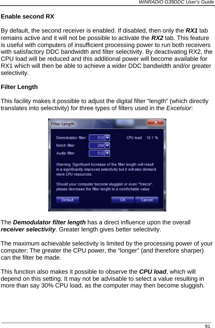             WiNRADiO G39DDC User’s Guide   91  Enable second RX By default, the second receiver is enabled. If disabled, then only the RX1 tab remains active and it will not be possible to activate the RX2 tab. This feature is useful with computers of insufficient processing power to run both receivers with satisfactory DDC bandwidth and filter selectivity. By deactivating RX2, the CPU load will be reduced and this additional power will become available for RX1 which will then be able to achieve a wider DDC bandwidth and/or greater selectivity.  Filter Length  This facility makes it possible to adjust the digital filter “length” (which directly translates into selectivity) for three types of filters used in the Excelsior:    The Demodulator filter length has a direct influence upon the overall receiver selectivity. Greater length gives better selectivity.  The maximum achievable selectivity is limited by the processing power of your computer: The greater the CPU power, the “longer” (and therefore sharper) can the filter be made.  This function also makes it possible to observe the CPU load, which will depend on this setting. It may not be advisable to select a value resulting in more than say 30% CPU load, as the computer may then become sluggish.     