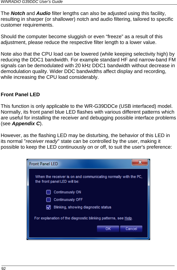 WiNRADiO G39DDC User’s Guide  92  The Notch and Audio filter lengths can also be adjusted using this facility, resulting in sharper (or shallower) notch and audio filtering, tailored to specific customer requirements.  Should the computer become sluggish or even “freeze” as a result of this adjustment, please reduce the respective filter length to a lower value.  Note also that the CPU load can be lowered (while keeping selectivity high) by reducing the DDC1 bandwidth. For example standard HF and narrow-band FM signals can be demodulated with 20 kHz DDC1 bandwidth without decrease in demodulation quality. Wider DDC bandwidths affect display and recording, while increasing the CPU load considerably.   Front Panel LED This function is only applicable to the WR-G39DDCe (USB interfaced) model. Normally, its front panel blue LED flashes with various different patterns which are useful for installing the receiver and debugging possible interface problems (see Appendix C).  However, as the flashing LED may be disturbing, the behavior of this LED in its normal &quot;receiver ready&quot; state can be controlled by the user, making it possible to keep the LED continuously on or off, to suit the user&apos;s preference:  