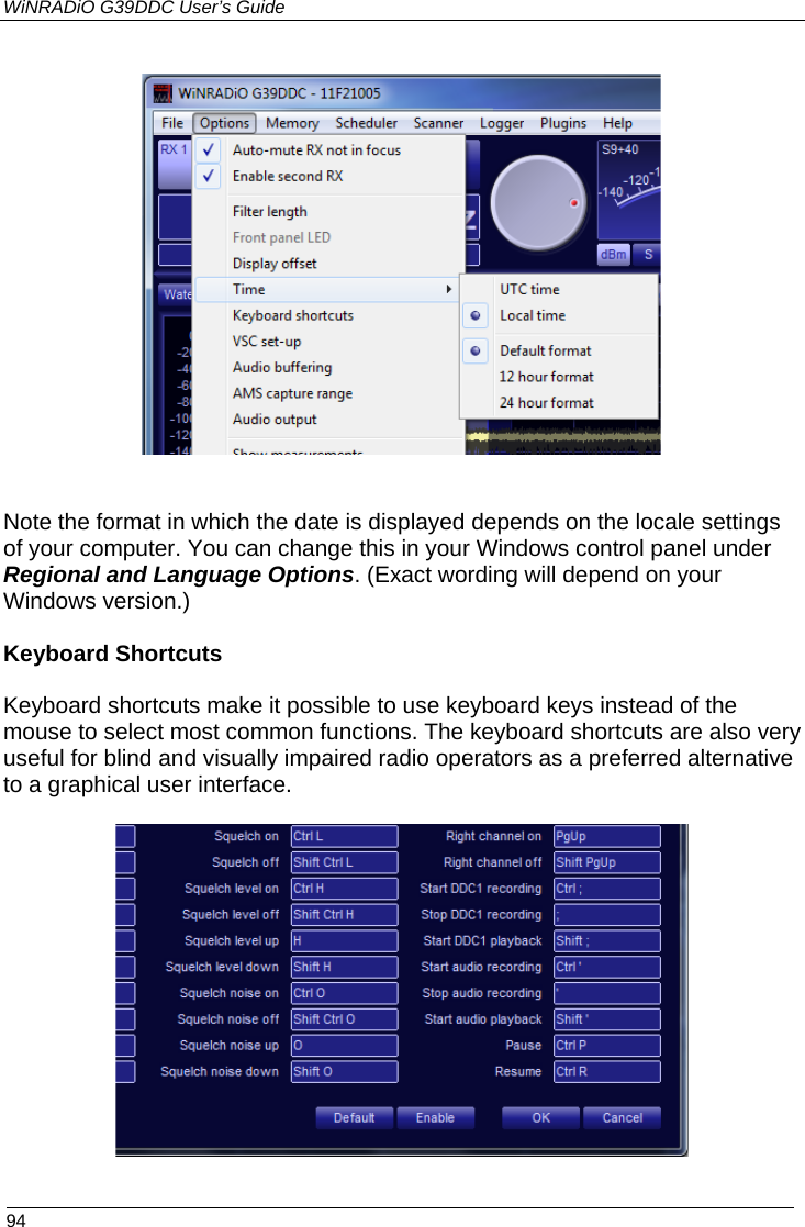 WiNRADiO G39DDC User’s Guide  94      Note the format in which the date is displayed depends on the locale settings of your computer. You can change this in your Windows control panel under Regional and Language Options. (Exact wording will depend on your Windows version.)  Keyboard Shortcuts  Keyboard shortcuts make it possible to use keyboard keys instead of the mouse to select most common functions. The keyboard shortcuts are also very useful for blind and visually impaired radio operators as a preferred alternative to a graphical user interface.    