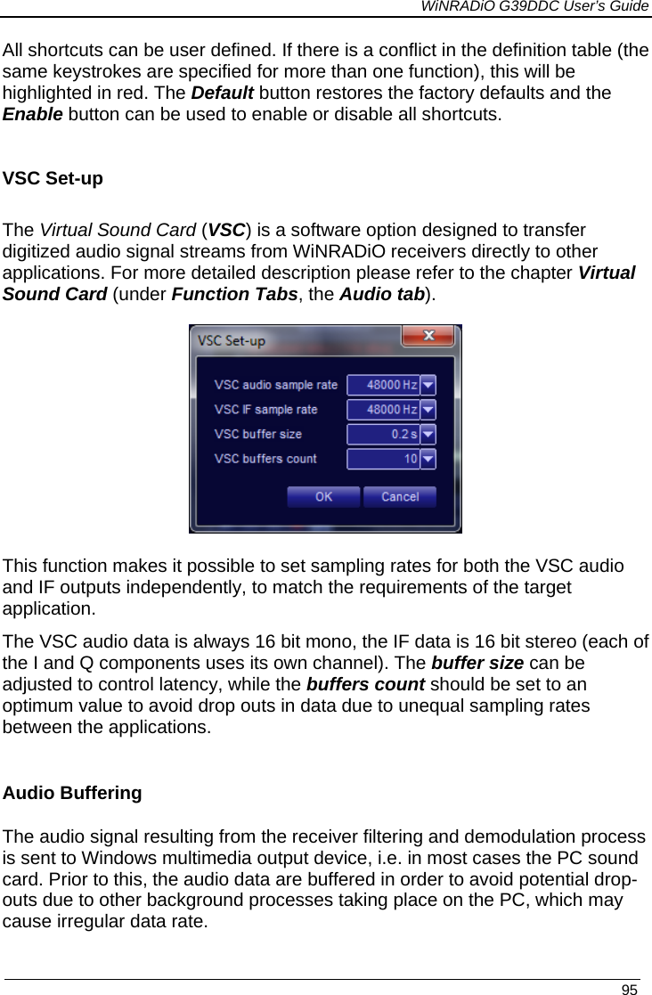             WiNRADiO G39DDC User’s Guide   95  All shortcuts can be user defined. If there is a conflict in the definition table (the same keystrokes are specified for more than one function), this will be highlighted in red. The Default button restores the factory defaults and the Enable button can be used to enable or disable all shortcuts.    VSC Set-up  The Virtual Sound Card (VSC) is a software option designed to transfer digitized audio signal streams from WiNRADiO receivers directly to other applications. For more detailed description please refer to the chapter Virtual Sound Card (under Function Tabs, the Audio tab).  This function makes it possible to set sampling rates for both the VSC audio and IF outputs independently, to match the requirements of the target application. The VSC audio data is always 16 bit mono, the IF data is 16 bit stereo (each of the I and Q components uses its own channel). The buffer size can be adjusted to control latency, while the buffers count should be set to an optimum value to avoid drop outs in data due to unequal sampling rates between the applications. Audio Buffering The audio signal resulting from the receiver filtering and demodulation process is sent to Windows multimedia output device, i.e. in most cases the PC sound card. Prior to this, the audio data are buffered in order to avoid potential drop-outs due to other background processes taking place on the PC, which may cause irregular data rate. 