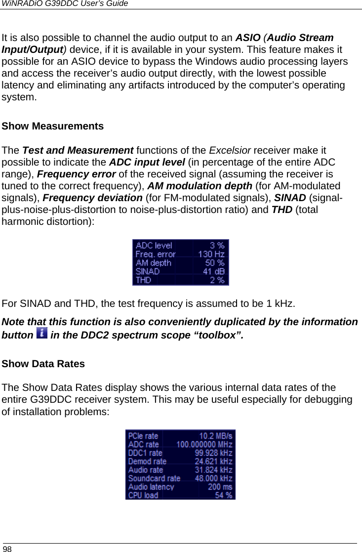 WiNRADiO G39DDC User’s Guide  98  It is also possible to channel the audio output to an ASIO (Audio Stream Input/Output) device, if it is available in your system. This feature makes it possible for an ASIO device to bypass the Windows audio processing layers and access the receiver’s audio output directly, with the lowest possible latency and eliminating any artifacts introduced by the computer’s operating system. Show Measurements The Test and Measurement functions of the Excelsior receiver make it possible to indicate the ADC input level (in percentage of the entire ADC range), Frequency error of the received signal (assuming the receiver is tuned to the correct frequency), AM modulation depth (for AM-modulated signals), Frequency deviation (for FM-modulated signals), SINAD (signal-plus-noise-plus-distortion to noise-plus-distortion ratio) and THD (total harmonic distortion):  For SINAD and THD, the test frequency is assumed to be 1 kHz. Note that this function is also conveniently duplicated by the information button   in the DDC2 spectrum scope “toolbox”.  Show Data Rates The Show Data Rates display shows the various internal data rates of the entire G39DDC receiver system. This may be useful especially for debugging of installation problems:   