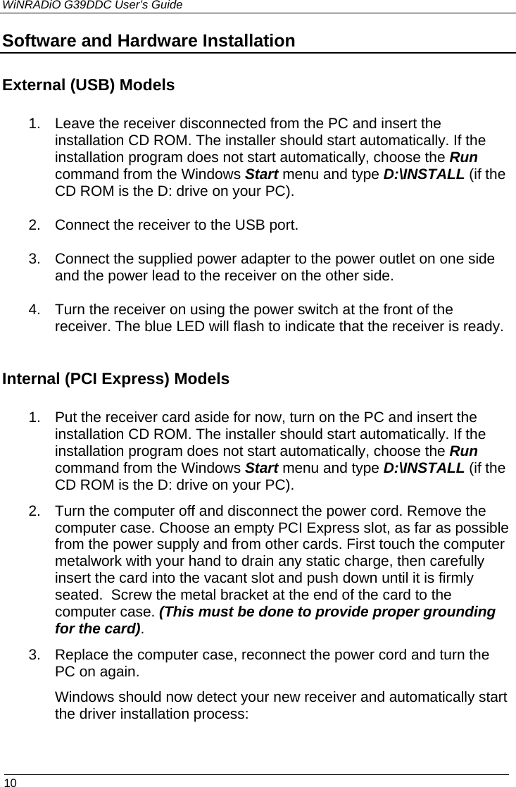 WiNRADiO G39DDC User’s Guide  10  Software and Hardware Installation External (USB) Models  1. Leave the receiver disconnected from the PC and insert the installation CD ROM. The installer should start automatically. If the installation program does not start automatically, choose the Run command from the Windows Start menu and type D:\INSTALL (if the CD ROM is the D: drive on your PC).  2. Connect the receiver to the USB port.  3. Connect the supplied power adapter to the power outlet on one side and the power lead to the receiver on the other side.  4. Turn the receiver on using the power switch at the front of the receiver. The blue LED will flash to indicate that the receiver is ready.  Internal (PCI Express) Models  1. Put the receiver card aside for now, turn on the PC and insert the installation CD ROM. The installer should start automatically. If the installation program does not start automatically, choose the Run command from the Windows Start menu and type D:\INSTALL (if the CD ROM is the D: drive on your PC). 2. Turn the computer off and disconnect the power cord. Remove the computer case. Choose an empty PCI Express slot, as far as possible from the power supply and from other cards. First touch the computer metalwork with your hand to drain any static charge, then carefully insert the card into the vacant slot and push down until it is firmly seated.  Screw the metal bracket at the end of the card to the computer case. (This must be done to provide proper grounding for the card).  3. Replace the computer case, reconnect the power cord and turn the PC on again.  Windows should now detect your new receiver and automatically start the driver installation process:  