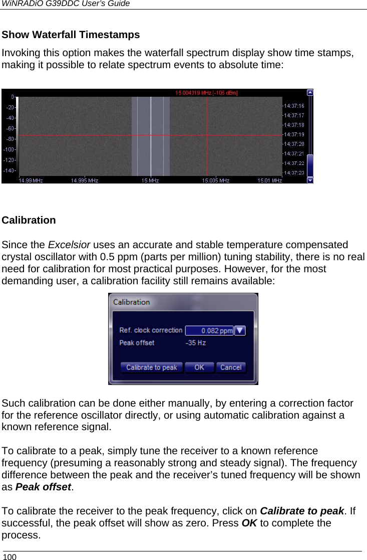 WiNRADiO G39DDC User’s Guide  100 Show Waterfall Timestamps Invoking this option makes the waterfall spectrum display show time stamps, making it possible to relate spectrum events to absolute time:    Calibration Since the Excelsior uses an accurate and stable temperature compensated crystal oscillator with 0.5 ppm (parts per million) tuning stability, there is no real need for calibration for most practical purposes. However, for the most demanding user, a calibration facility still remains available:   Such calibration can be done either manually, by entering a correction factor for the reference oscillator directly, or using automatic calibration against a known reference signal.   To calibrate to a peak, simply tune the receiver to a known reference frequency (presuming a reasonably strong and steady signal). The frequency difference between the peak and the receiver’s tuned frequency will be shown as Peak offset.   To calibrate the receiver to the peak frequency, click on Calibrate to peak. If successful, the peak offset will show as zero. Press OK to complete the process. 