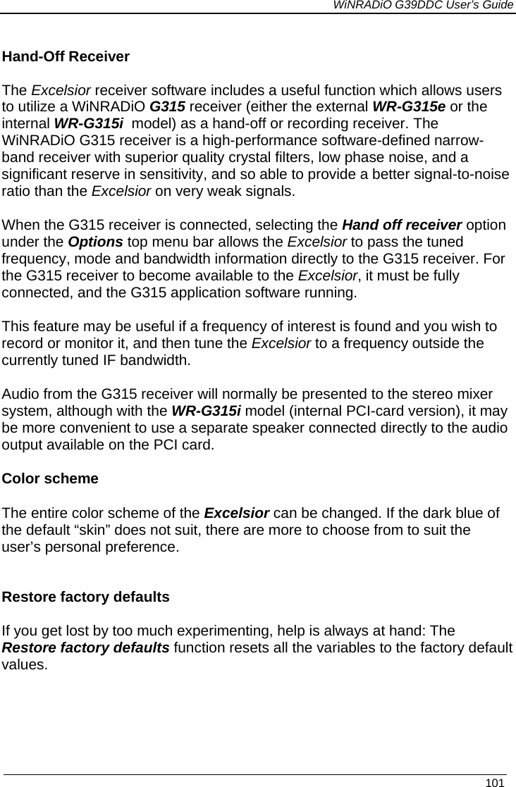             WiNRADiO G39DDC User’s Guide   101   Hand-Off Receiver  The Excelsior receiver software includes a useful function which allows users to utilize a WiNRADiO G315 receiver (either the external WR-G315e or the internal WR-G315i  model) as a hand-off or recording receiver. The WiNRADiO G315 receiver is a high-performance software-defined narrow-band receiver with superior quality crystal filters, low phase noise, and a significant reserve in sensitivity, and so able to provide a better signal-to-noise ratio than the Excelsior on very weak signals.  When the G315 receiver is connected, selecting the Hand off receiver option under the Options top menu bar allows the Excelsior to pass the tuned frequency, mode and bandwidth information directly to the G315 receiver. For the G315 receiver to become available to the Excelsior, it must be fully connected, and the G315 application software running.   This feature may be useful if a frequency of interest is found and you wish to record or monitor it, and then tune the Excelsior to a frequency outside the currently tuned IF bandwidth.  Audio from the G315 receiver will normally be presented to the stereo mixer system, although with the WR-G315i model (internal PCI-card version), it may be more convenient to use a separate speaker connected directly to the audio output available on the PCI card.  Color scheme The entire color scheme of the Excelsior can be changed. If the dark blue of the default “skin” does not suit, there are more to choose from to suit the user’s personal preference.   Restore factory defaults  If you get lost by too much experimenting, help is always at hand: The Restore factory defaults function resets all the variables to the factory default values.   