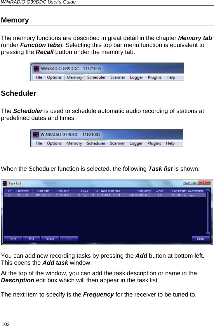 WiNRADiO G39DDC User’s Guide  102  Memory The memory functions are described in great detail in the chapter Memory tab (under Function tabs). Selecting this top bar menu function is equivalent to pressing the Recall button under the memory tab.  Scheduler The Scheduler is used to schedule automatic audio recording of stations at predefined dates and times:   When the Scheduler function is selected, the following Task list is shown:  You can add new recording tasks by pressing the Add button at bottom left. This opens the Add task window. At the top of the window, you can add the task description or name in the Description edit box which will then appear in the task list. The next item to specify is the Frequency for the receiver to be tuned to.  