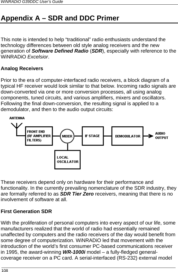 WiNRADiO G39DDC User’s Guide  108 Appendix A – SDR and DDC Primer   This note is intended to help “traditional” radio enthusiasts understand the technology differences between old style analog receivers and the new generation of Software Defined Radio (SDR), especially with reference to the WiNRADiO Excelsior.   Analog Receivers  Prior to the era of computer-interfaced radio receivers, a block diagram of a typical HF receiver would look similar to that below. Incoming radio signals are down-converted via one or more conversion processes, all using analog components, tuned circuits, and various amplifiers, mixers and oscillators. Following the final down-conversion, the resulting signal is applied to a demodulator, and then to the audio output circuits:   These receivers depend only on hardware for their performance and functionality. In the currently prevailing nomenclature of the SDR industry, they are formally referred to as SDR Tier Zero receivers, meaning that there is no involvement of software at all.  First Generation SDR  With the proliferation of personal computers into every aspect of our life, some manufacturers realized that the world of radio had essentially remained unaffected by computers and the radio receivers of the day would benefit from some degree of computerization. WiNRADiO led that movement with the  introduction of the world’s first consumer PC-based communications receiver in 1995, the award-winning WR-1000i model – a fully-fledged general-coverage receiver on a PC card. A serial-interfaced (RS-232) external model  