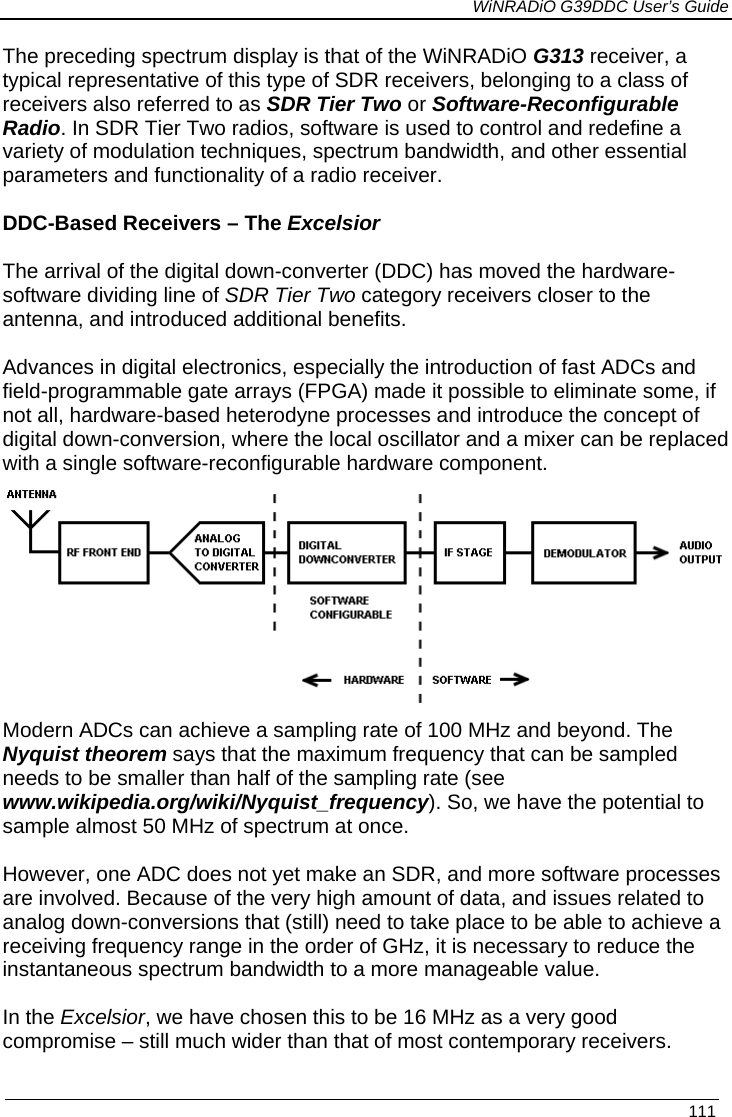             WiNRADiO G39DDC User’s Guide   111  The preceding spectrum display is that of the WiNRADiO G313 receiver, a typical representative of this type of SDR receivers, belonging to a class of receivers also referred to as SDR Tier Two or Software-Reconfigurable Radio. In SDR Tier Two radios, software is used to control and redefine a variety of modulation techniques, spectrum bandwidth, and other essential parameters and functionality of a radio receiver.  DDC-Based Receivers – The Excelsior  The arrival of the digital down-converter (DDC) has moved the hardware-software dividing line of SDR Tier Two category receivers closer to the antenna, and introduced additional benefits.  Advances in digital electronics, especially the introduction of fast ADCs and field-programmable gate arrays (FPGA) made it possible to eliminate some, if not all, hardware-based heterodyne processes and introduce the concept of digital down-conversion, where the local oscillator and a mixer can be replaced with a single software-reconfigurable hardware component.  Modern ADCs can achieve a sampling rate of 100 MHz and beyond. The Nyquist theorem says that the maximum frequency that can be sampled needs to be smaller than half of the sampling rate (see www.wikipedia.org/wiki/Nyquist_frequency). So, we have the potential to sample almost 50 MHz of spectrum at once.  However, one ADC does not yet make an SDR, and more software processes are involved. Because of the very high amount of data, and issues related to analog down-conversions that (still) need to take place to be able to achieve a receiving frequency range in the order of GHz, it is necessary to reduce the instantaneous spectrum bandwidth to a more manageable value.   In the Excelsior, we have chosen this to be 16 MHz as a very good compromise – still much wider than that of most contemporary receivers. 