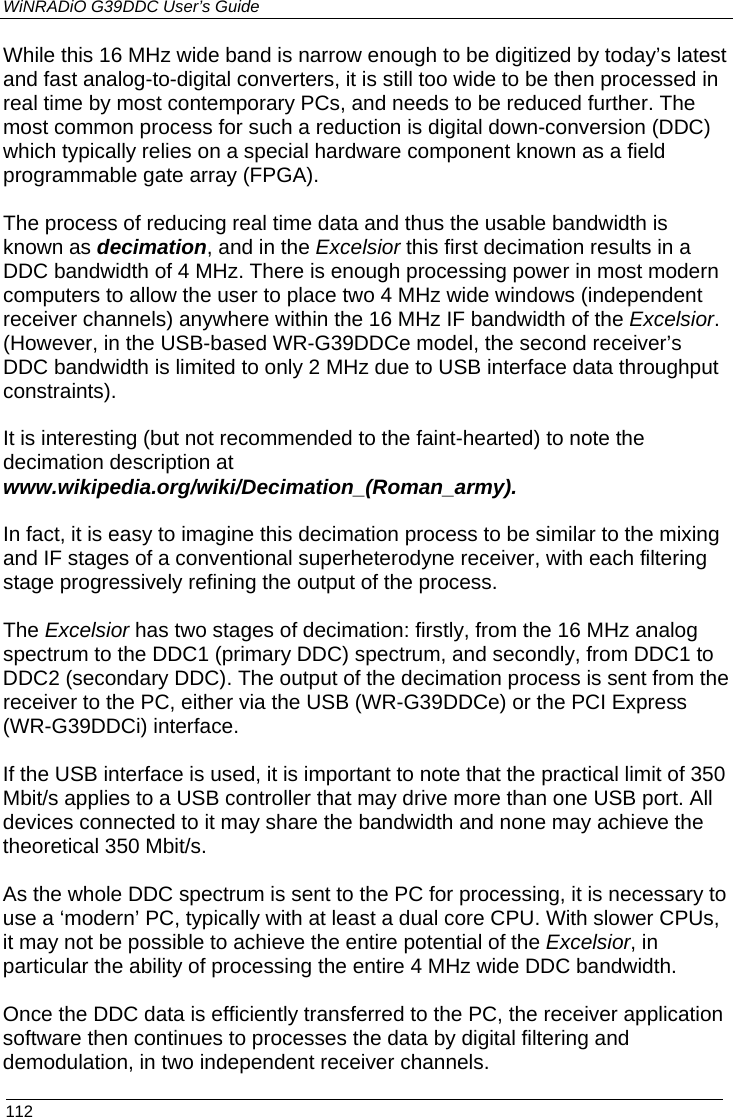 WiNRADiO G39DDC User’s Guide  112  While this 16 MHz wide band is narrow enough to be digitized by today’s latest and fast analog-to-digital converters, it is still too wide to be then processed in real time by most contemporary PCs, and needs to be reduced further. The most common process for such a reduction is digital down-conversion (DDC) which typically relies on a special hardware component known as a field programmable gate array (FPGA).  The process of reducing real time data and thus the usable bandwidth is known as decimation, and in the Excelsior this first decimation results in a DDC bandwidth of 4 MHz. There is enough processing power in most modern computers to allow the user to place two 4 MHz wide windows (independent receiver channels) anywhere within the 16 MHz IF bandwidth of the Excelsior. (However, in the USB-based WR-G39DDCe model, the second receiver’s DDC bandwidth is limited to only 2 MHz due to USB interface data throughput constraints).  It is interesting (but not recommended to the faint-hearted) to note the decimation description at www.wikipedia.org/wiki/Decimation_(Roman_army).  In fact, it is easy to imagine this decimation process to be similar to the mixing and IF stages of a conventional superheterodyne receiver, with each filtering stage progressively refining the output of the process.  The Excelsior has two stages of decimation: firstly, from the 16 MHz analog spectrum to the DDC1 (primary DDC) spectrum, and secondly, from DDC1 to DDC2 (secondary DDC). The output of the decimation process is sent from the receiver to the PC, either via the USB (WR-G39DDCe) or the PCI Express (WR-G39DDCi) interface.  If the USB interface is used, it is important to note that the practical limit of 350 Mbit/s applies to a USB controller that may drive more than one USB port. All devices connected to it may share the bandwidth and none may achieve the theoretical 350 Mbit/s.  As the whole DDC spectrum is sent to the PC for processing, it is necessary to use a ‘modern’ PC, typically with at least a dual core CPU. With slower CPUs, it may not be possible to achieve the entire potential of the Excelsior, in particular the ability of processing the entire 4 MHz wide DDC bandwidth.  Once the DDC data is efficiently transferred to the PC, the receiver application software then continues to processes the data by digital filtering and demodulation, in two independent receiver channels. 