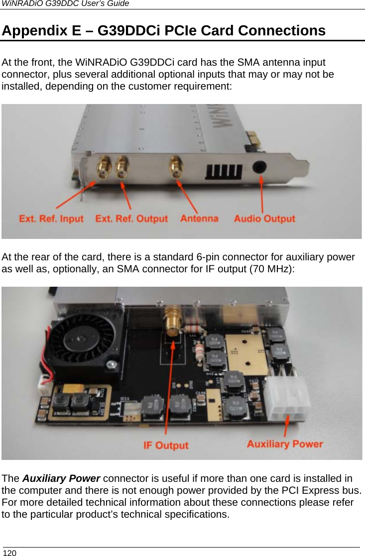 WiNRADiO G39DDC User’s Guide  120 Appendix E – G39DDCi PCIe Card Connections    At the front, the WiNRADiO G39DDCi card has the SMA antenna input connector, plus several additional optional inputs that may or may not be installed, depending on the customer requirement:    At the rear of the card, there is a standard 6-pin connector for auxiliary power as well as, optionally, an SMA connector for IF output (70 MHz):    The Auxiliary Power connector is useful if more than one card is installed in the computer and there is not enough power provided by the PCI Express bus. For more detailed technical information about these connections please refer to the particular product’s technical specifications. 