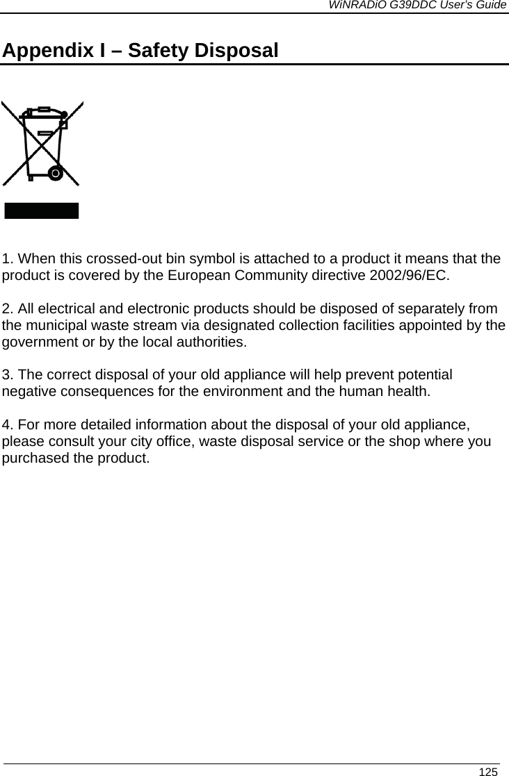             WiNRADiO G39DDC User’s Guide   125  Appendix I – Safety Disposal       1. When this crossed-out bin symbol is attached to a product it means that the product is covered by the European Community directive 2002/96/EC.  2. All electrical and electronic products should be disposed of separately from the municipal waste stream via designated collection facilities appointed by the government or by the local authorities.  3. The correct disposal of your old appliance will help prevent potential negative consequences for the environment and the human health.  4. For more detailed information about the disposal of your old appliance, please consult your city office, waste disposal service or the shop where you purchased the product.   