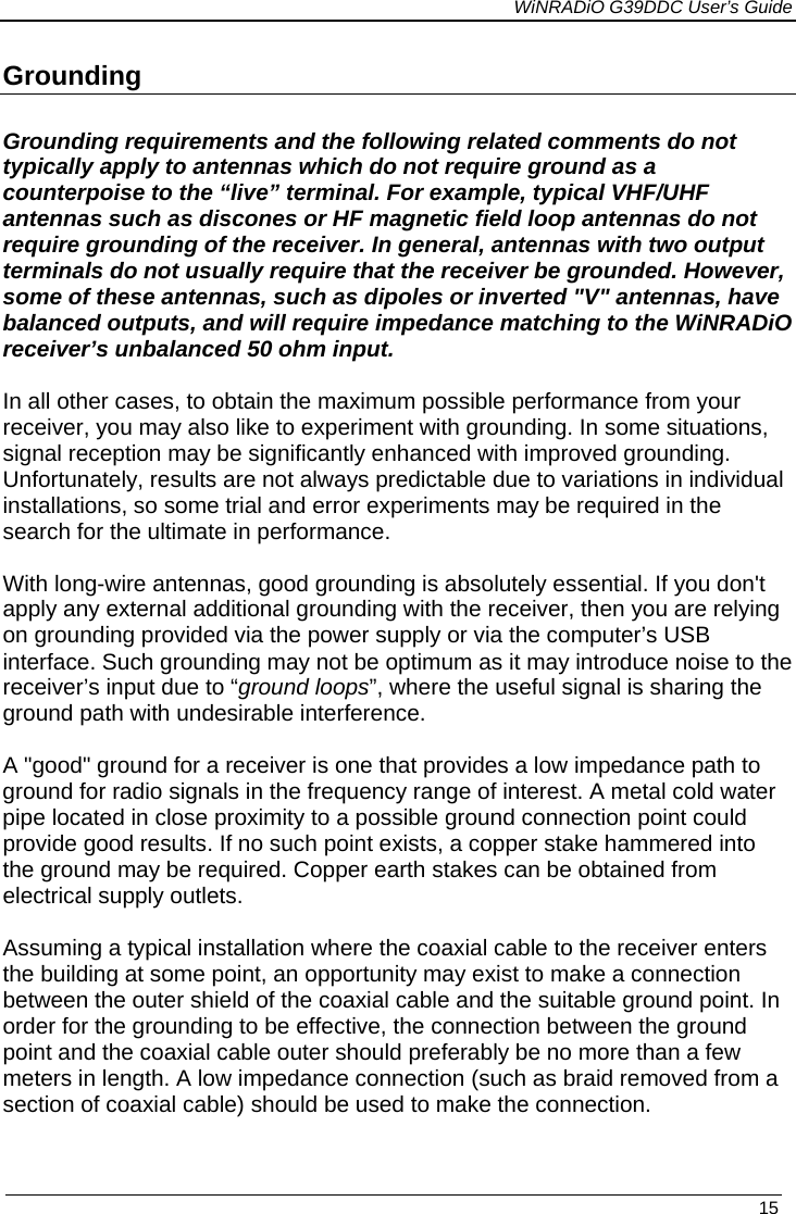             WiNRADiO G39DDC User’s Guide   15  Grounding  Grounding requirements and the following related comments do not typically apply to antennas which do not require ground as a counterpoise to the “live” terminal. For example, typical VHF/UHF antennas such as discones or HF magnetic field loop antennas do not require grounding of the receiver. In general, antennas with two output terminals do not usually require that the receiver be grounded. However, some of these antennas, such as dipoles or inverted &quot;V&quot; antennas, have balanced outputs, and will require impedance matching to the WiNRADiO receiver’s unbalanced 50 ohm input.  In all other cases, to obtain the maximum possible performance from your receiver, you may also like to experiment with grounding. In some situations, signal reception may be significantly enhanced with improved grounding. Unfortunately, results are not always predictable due to variations in individual installations, so some trial and error experiments may be required in the search for the ultimate in performance.  With long-wire antennas, good grounding is absolutely essential. If you don&apos;t apply any external additional grounding with the receiver, then you are relying on grounding provided via the power supply or via the computer’s USB interface. Such grounding may not be optimum as it may introduce noise to the receiver’s input due to “ground loops”, where the useful signal is sharing the ground path with undesirable interference.  A &quot;good&quot; ground for a receiver is one that provides a low impedance path to ground for radio signals in the frequency range of interest. A metal cold water pipe located in close proximity to a possible ground connection point could provide good results. If no such point exists, a copper stake hammered into the ground may be required. Copper earth stakes can be obtained from electrical supply outlets.   Assuming a typical installation where the coaxial cable to the receiver enters the building at some point, an opportunity may exist to make a connection between the outer shield of the coaxial cable and the suitable ground point. In order for the grounding to be effective, the connection between the ground point and the coaxial cable outer should preferably be no more than a few meters in length. A low impedance connection (such as braid removed from a section of coaxial cable) should be used to make the connection.  