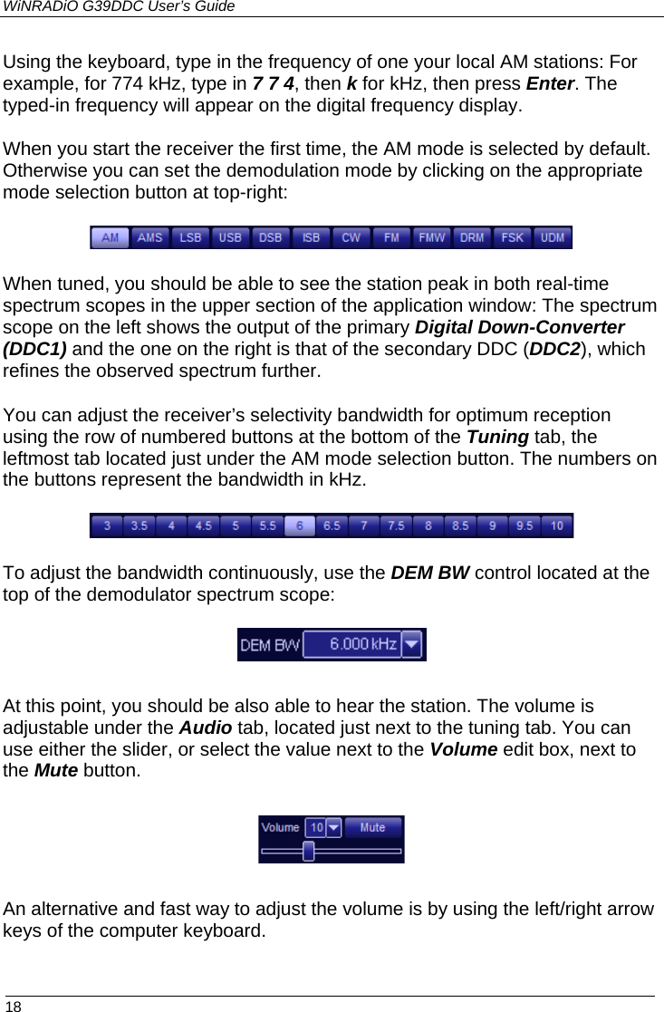 WiNRADiO G39DDC User’s Guide  18  Using the keyboard, type in the frequency of one your local AM stations: For example, for 774 kHz, type in 7 7 4, then k for kHz, then press Enter. The typed-in frequency will appear on the digital frequency display. When you start the receiver the first time, the AM mode is selected by default. Otherwise you can set the demodulation mode by clicking on the appropriate mode selection button at top-right:  When tuned, you should be able to see the station peak in both real-time spectrum scopes in the upper section of the application window: The spectrum scope on the left shows the output of the primary Digital Down-Converter (DDC1) and the one on the right is that of the secondary DDC (DDC2), which refines the observed spectrum further. You can adjust the receiver’s selectivity bandwidth for optimum reception using the row of numbered buttons at the bottom of the Tuning tab, the leftmost tab located just under the AM mode selection button. The numbers on the buttons represent the bandwidth in kHz.   To adjust the bandwidth continuously, use the DEM BW control located at the top of the demodulator spectrum scope:  At this point, you should be also able to hear the station. The volume is adjustable under the Audio tab, located just next to the tuning tab. You can use either the slider, or select the value next to the Volume edit box, next to the Mute button.  An alternative and fast way to adjust the volume is by using the left/right arrow keys of the computer keyboard.  