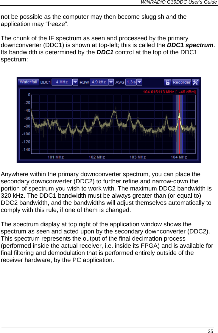             WiNRADiO G39DDC User’s Guide   25  not be possible as the computer may then become sluggish and the application may “freeze”.  The chunk of the IF spectrum as seen and processed by the primary downconverter (DDC1) is shown at top-left; this is called the DDC1 spectrum. Its bandwidth is determined by the DDC1 control at the top of the DDC1 spectrum:     Anywhere within the primary downconverter spectrum, you can place the secondary downconverter (DDC2) to further refine and narrow-down the portion of spectrum you wish to work with. The maximum DDC2 bandwidth is 320 kHz. The DDC1 bandwidth must be always greater than (or equal to) DDC2 bandwidth, and the bandwidths will adjust themselves automatically to comply with this rule, if one of them is changed.   The spectrum display at top right of the application window shows the spectrum as seen and acted upon by the secondary downconverter (DDC2). This spectrum represents the output of the final decimation process (performed inside the actual receiver, i.e. inside its FPGA) and is available for final filtering and demodulation that is performed entirely outside of the receiver hardware, by the PC application.        