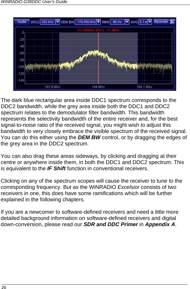 WiNRADiO G39DDC User’s Guide  26     The dark blue rectangular area inside DDC1 spectrum corresponds to the DDC2 bandwidth, while the grey area inside both the DDC1 and DDC2 spectrum relates to the demodulator filter bandwidth. This bandwidth represents the selectivity bandwidth of the entire receiver and, for the best signal-to-noise ratio of the received signal, you might wish to adjust this bandwidth to very closely embrace the visible spectrum of the received signal. You can do this either using the DEM BW control, or by dragging the edges of the grey area in the DDC2 spectrum.  You can also drag these areas sideways, by clicking and dragging at their centre or anywhere inside them, in both the DDC1 and DDC2 spectrum. This is equivalent to the IF Shift function in conventional receivers.  Clicking on any of the spectrum scopes will cause the receiver to tune to the corresponding frequency. But as the WiNRADiO Excelsior consists of two receivers in one, this does have some ramifications which will be further explained in the following chapters.  If you are a newcomer to software-defined receivers and need a little more detailed background information on software-defined receivers and digital down-conversion, please read our SDR and DDC Primer in Appendix A. 