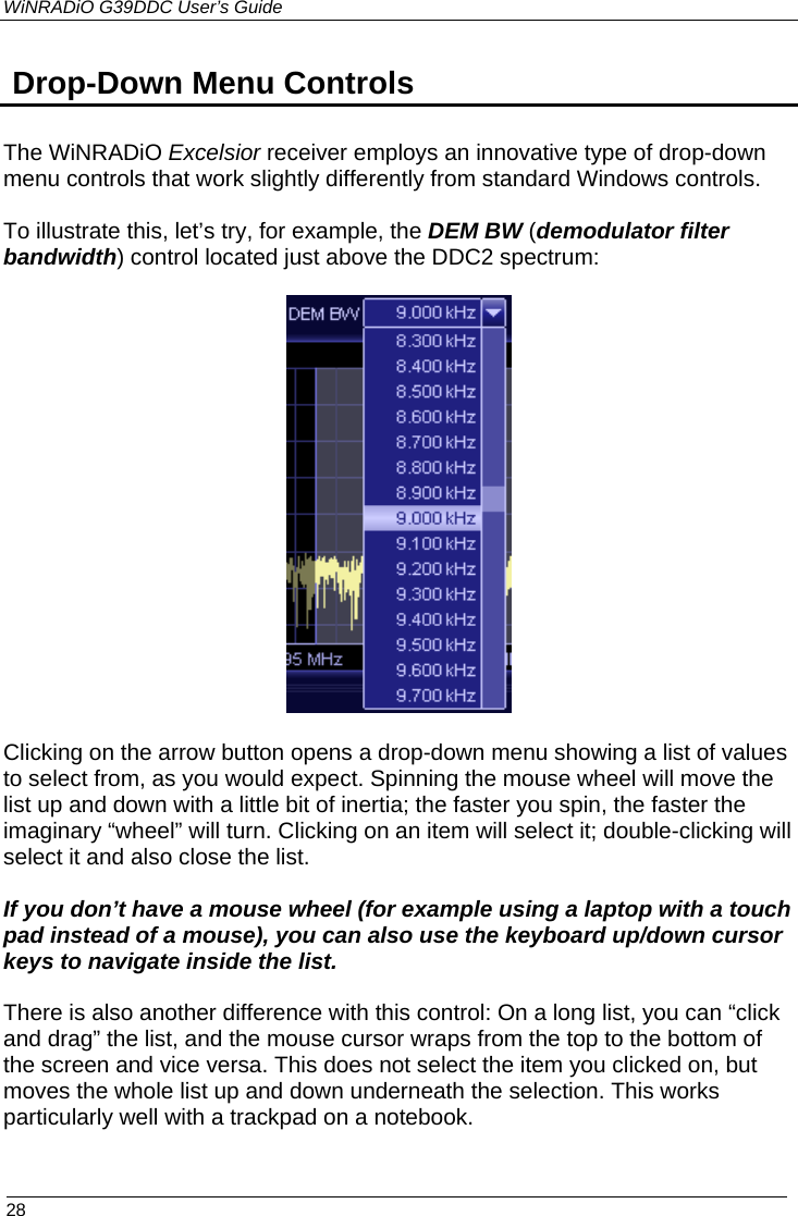 WiNRADiO G39DDC User’s Guide  28   Drop-Down Menu Controls  The WiNRADiO Excelsior receiver employs an innovative type of drop-down menu controls that work slightly differently from standard Windows controls.  To illustrate this, let’s try, for example, the DEM BW (demodulator filter bandwidth) control located just above the DDC2 spectrum:    Clicking on the arrow button opens a drop-down menu showing a list of values to select from, as you would expect. Spinning the mouse wheel will move the list up and down with a little bit of inertia; the faster you spin, the faster the imaginary “wheel” will turn. Clicking on an item will select it; double-clicking will select it and also close the list.   If you don’t have a mouse wheel (for example using a laptop with a touch pad instead of a mouse), you can also use the keyboard up/down cursor keys to navigate inside the list.  There is also another difference with this control: On a long list, you can “click and drag” the list, and the mouse cursor wraps from the top to the bottom of the screen and vice versa. This does not select the item you clicked on, but moves the whole list up and down underneath the selection. This works particularly well with a trackpad on a notebook. 