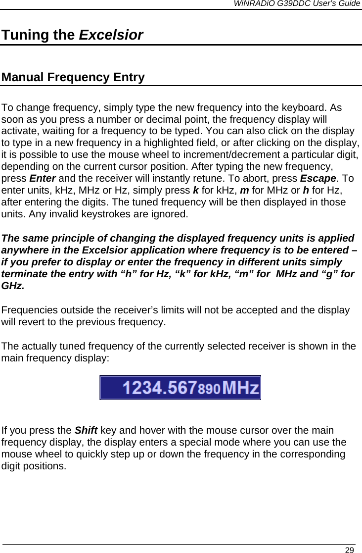             WiNRADiO G39DDC User’s Guide   29  Tuning the Excelsior  Manual Frequency Entry To change frequency, simply type the new frequency into the keyboard. As soon as you press a number or decimal point, the frequency display will activate, waiting for a frequency to be typed. You can also click on the display to type in a new frequency in a highlighted field, or after clicking on the display, it is possible to use the mouse wheel to increment/decrement a particular digit, depending on the current cursor position. After typing the new frequency, press Enter and the receiver will instantly retune. To abort, press Escape. To enter units, kHz, MHz or Hz, simply press k for kHz, m for MHz or h for Hz, after entering the digits. The tuned frequency will be then displayed in those units. Any invalid keystrokes are ignored.   The same principle of changing the displayed frequency units is applied anywhere in the Excelsior application where frequency is to be entered – if you prefer to display or enter the frequency in different units simply terminate the entry with “h” for Hz, “k” for kHz, “m” for  MHz and “g” for GHz. Frequencies outside the receiver’s limits will not be accepted and the display will revert to the previous frequency. The actually tuned frequency of the currently selected receiver is shown in the main frequency display:    If you press the Shift key and hover with the mouse cursor over the main frequency display, the display enters a special mode where you can use the mouse wheel to quickly step up or down the frequency in the corresponding digit positions.   