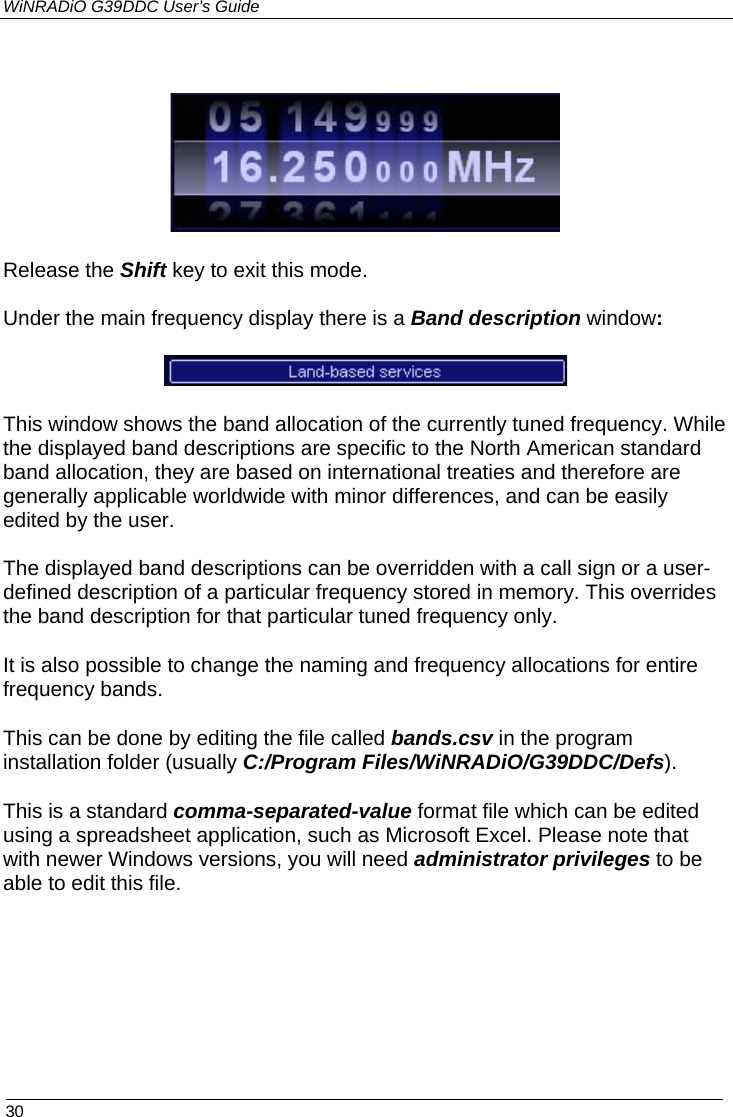 WiNRADiO G39DDC User’s Guide  30   Release the Shift key to exit this mode. Under the main frequency display there is a Band description window:  This window shows the band allocation of the currently tuned frequency. While the displayed band descriptions are specific to the North American standard band allocation, they are based on international treaties and therefore are generally applicable worldwide with minor differences, and can be easily edited by the user.   The displayed band descriptions can be overridden with a call sign or a user-defined description of a particular frequency stored in memory. This overrides the band description for that particular tuned frequency only. It is also possible to change the naming and frequency allocations for entire frequency bands. This can be done by editing the file called bands.csv in the program installation folder (usually C:/Program Files/WiNRADiO/G39DDC/Defs).  This is a standard comma-separated-value format file which can be edited using a spreadsheet application, such as Microsoft Excel. Please note that with newer Windows versions, you will need administrator privileges to be able to edit this file.  