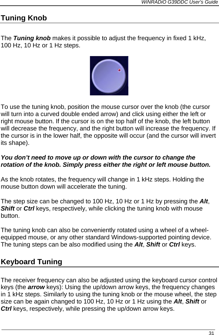             WiNRADiO G39DDC User’s Guide   31 Tuning Knob The Tuning knob makes it possible to adjust the frequency in fixed 1 kHz, 100 Hz, 10 Hz or 1 Hz steps.  To use the tuning knob, position the mouse cursor over the knob (the cursor will turn into a curved double ended arrow) and click using either the left or right mouse button. If the cursor is on the top half of the knob, the left button will decrease the frequency, and the right button will increase the frequency. If the cursor is in the lower half, the opposite will occur (and the cursor will invert its shape).  You don’t need to move up or down with the cursor to change the rotation of the knob. Simply press either the right or left mouse button.  As the knob rotates, the frequency will change in 1 kHz steps. Holding the mouse button down will accelerate the tuning. The step size can be changed to 100 Hz, 10 Hz or 1 Hz by pressing the Alt, Shift or Ctrl keys, respectively, while clicking the tuning knob with mouse button.   The tuning knob can also be conveniently rotated using a wheel of a wheel-equipped mouse, or any other standard Windows-supported pointing device. The tuning steps can be also modified using the Alt, Shift or Ctrl keys. Keyboard Tuning The receiver frequency can also be adjusted using the keyboard cursor control keys (the arrow keys): Using the up/down arrow keys, the frequency changes in 1 kHz steps. Similarly to using the tuning knob or the mouse wheel, the step size can be again changed to 100 Hz, 10 Hz or 1 Hz using the Alt, Shift or Ctrl keys, respectively, while pressing the up/down arrow keys.  