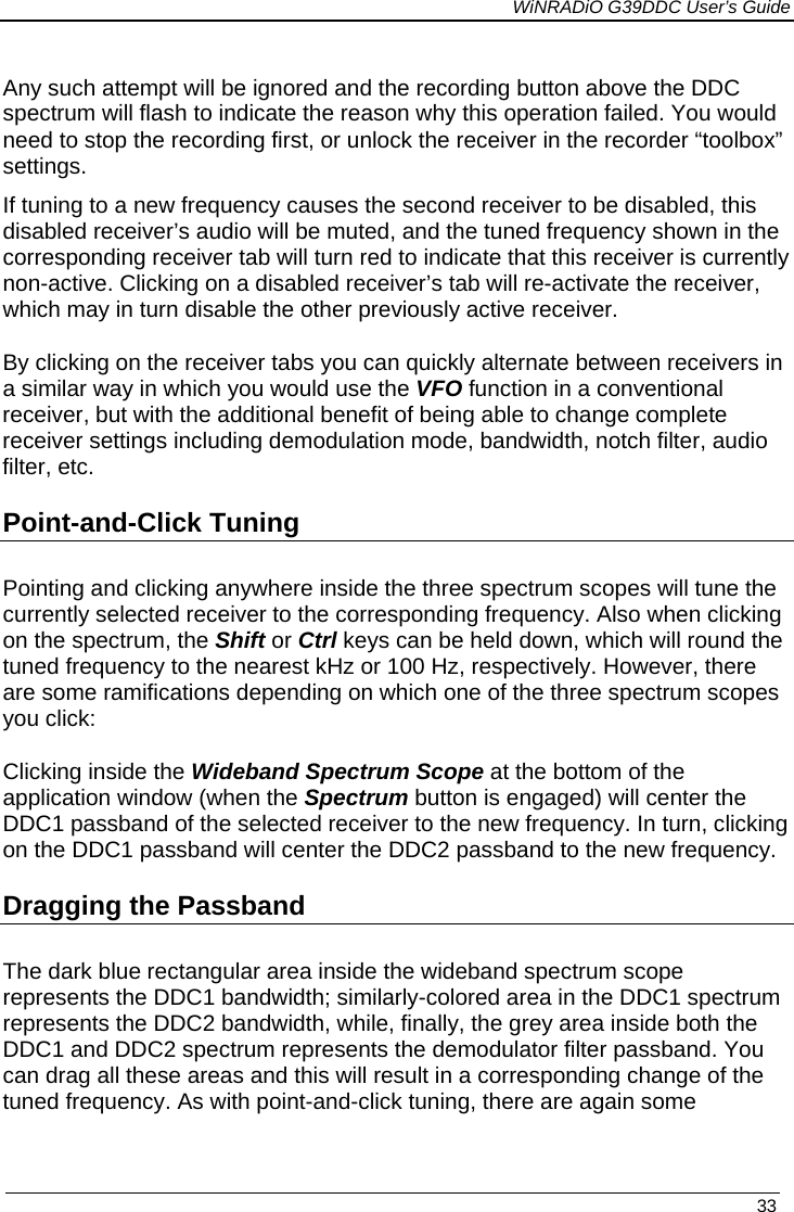             WiNRADiO G39DDC User’s Guide   33  Any such attempt will be ignored and the recording button above the DDC spectrum will flash to indicate the reason why this operation failed. You would need to stop the recording first, or unlock the receiver in the recorder “toolbox” settings. If tuning to a new frequency causes the second receiver to be disabled, this disabled receiver’s audio will be muted, and the tuned frequency shown in the corresponding receiver tab will turn red to indicate that this receiver is currently non-active. Clicking on a disabled receiver’s tab will re-activate the receiver, which may in turn disable the other previously active receiver.  By clicking on the receiver tabs you can quickly alternate between receivers in a similar way in which you would use the VFO function in a conventional receiver, but with the additional benefit of being able to change complete receiver settings including demodulation mode, bandwidth, notch filter, audio filter, etc. Point-and-Click Tuning  Pointing and clicking anywhere inside the three spectrum scopes will tune the currently selected receiver to the corresponding frequency. Also when clicking on the spectrum, the Shift or Ctrl keys can be held down, which will round the tuned frequency to the nearest kHz or 100 Hz, respectively. However, there are some ramifications depending on which one of the three spectrum scopes you click: Clicking inside the Wideband Spectrum Scope at the bottom of the application window (when the Spectrum button is engaged) will center the DDC1 passband of the selected receiver to the new frequency. In turn, clicking on the DDC1 passband will center the DDC2 passband to the new frequency. Dragging the Passband The dark blue rectangular area inside the wideband spectrum scope represents the DDC1 bandwidth; similarly-colored area in the DDC1 spectrum represents the DDC2 bandwidth, while, finally, the grey area inside both the DDC1 and DDC2 spectrum represents the demodulator filter passband. You can drag all these areas and this will result in a corresponding change of the tuned frequency. As with point-and-click tuning, there are again some  