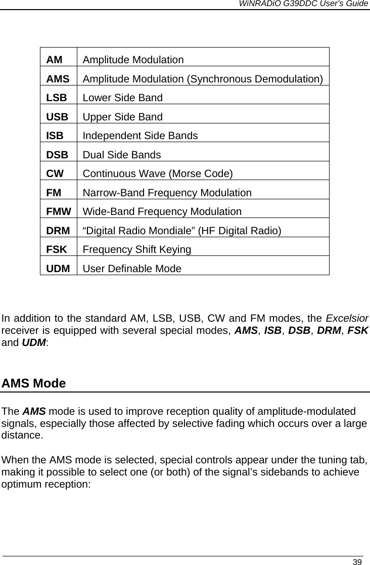             WiNRADiO G39DDC User’s Guide   39   AM   Amplitude Modulation AMS  Amplitude Modulation (Synchronous Demodulation) LSB Lower Side Band USB Upper Side Band ISB Independent Side Bands DSB Dual Side Bands CW  Continuous Wave (Morse Code) FM  Narrow-Band Frequency Modulation FMW Wide-Band Frequency Modulation DRM  “Digital Radio Mondiale” (HF Digital Radio) FSK  Frequency Shift Keying UDM  User Definable Mode  In addition to the standard AM, LSB, USB, CW and FM modes, the Excelsior receiver is equipped with several special modes, AMS, ISB, DSB, DRM, FSK and UDM:  AMS Mode The AMS mode is used to improve reception quality of amplitude-modulated signals, especially those affected by selective fading which occurs over a large distance.  When the AMS mode is selected, special controls appear under the tuning tab, making it possible to select one (or both) of the signal’s sidebands to achieve optimum reception:  