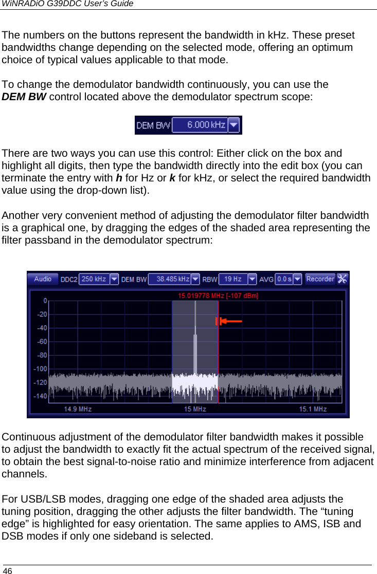 WiNRADiO G39DDC User’s Guide  46  The numbers on the buttons represent the bandwidth in kHz. These preset bandwidths change depending on the selected mode, offering an optimum choice of typical values applicable to that mode.  To change the demodulator bandwidth continuously, you can use the DEM BW control located above the demodulator spectrum scope:  There are two ways you can use this control: Either click on the box and highlight all digits, then type the bandwidth directly into the edit box (you can terminate the entry with h for Hz or k for kHz, or select the required bandwidth value using the drop-down list). Another very convenient method of adjusting the demodulator filter bandwidth is a graphical one, by dragging the edges of the shaded area representing the filter passband in the demodulator spectrum:    Continuous adjustment of the demodulator filter bandwidth makes it possible to adjust the bandwidth to exactly fit the actual spectrum of the received signal, to obtain the best signal-to-noise ratio and minimize interference from adjacent channels. For USB/LSB modes, dragging one edge of the shaded area adjusts the tuning position, dragging the other adjusts the filter bandwidth. The “tuning edge” is highlighted for easy orientation. The same applies to AMS, ISB and DSB modes if only one sideband is selected. 