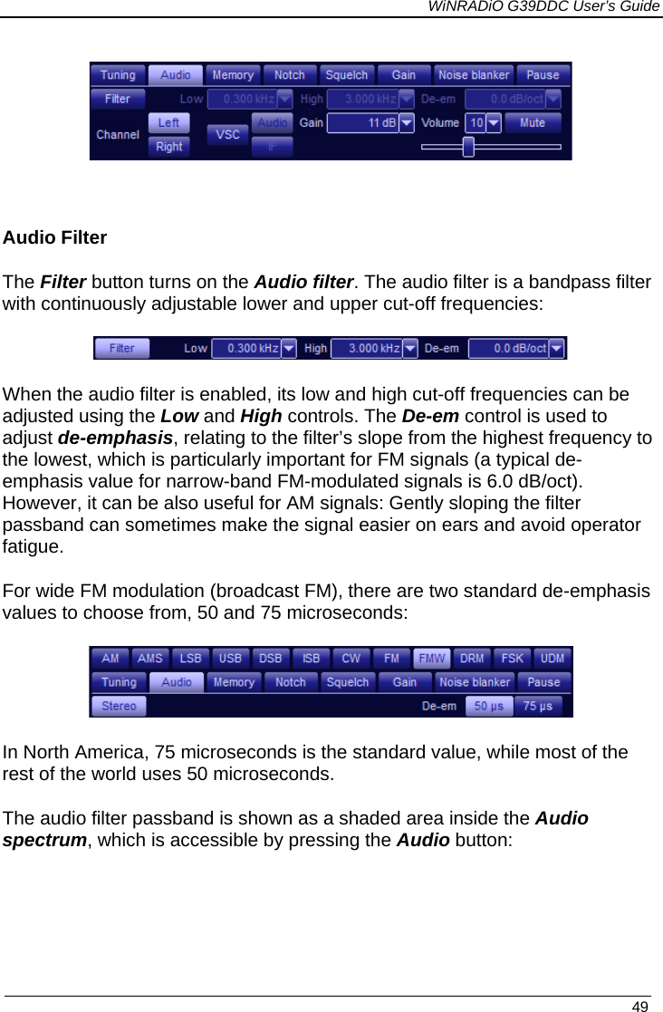             WiNRADiO G39DDC User’s Guide   49      Audio Filter The Filter button turns on the Audio filter. The audio filter is a bandpass filter with continuously adjustable lower and upper cut-off frequencies:  When the audio filter is enabled, its low and high cut-off frequencies can be adjusted using the Low and High controls. The De-em control is used to adjust de-emphasis, relating to the filter’s slope from the highest frequency to the lowest, which is particularly important for FM signals (a typical de-emphasis value for narrow-band FM-modulated signals is 6.0 dB/oct). However, it can be also useful for AM signals: Gently sloping the filter passband can sometimes make the signal easier on ears and avoid operator fatigue. For wide FM modulation (broadcast FM), there are two standard de-emphasis values to choose from, 50 and 75 microseconds:  In North America, 75 microseconds is the standard value, while most of the rest of the world uses 50 microseconds. The audio filter passband is shown as a shaded area inside the Audio spectrum, which is accessible by pressing the Audio button:   