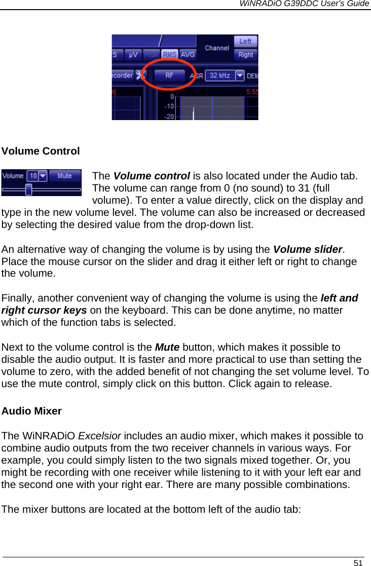             WiNRADiO G39DDC User’s Guide   51     Volume Control The Volume control is also located under the Audio tab. The volume can range from 0 (no sound) to 31 (full volume). To enter a value directly, click on the display and type in the new volume level. The volume can also be increased or decreased by selecting the desired value from the drop-down list. An alternative way of changing the volume is by using the Volume slider.  Place the mouse cursor on the slider and drag it either left or right to change the volume. Finally, another convenient way of changing the volume is using the left and right cursor keys on the keyboard. This can be done anytime, no matter which of the function tabs is selected. Next to the volume control is the Mute button, which makes it possible to disable the audio output. It is faster and more practical to use than setting the volume to zero, with the added benefit of not changing the set volume level. To use the mute control, simply click on this button. Click again to release.  Audio Mixer The WiNRADiO Excelsior includes an audio mixer, which makes it possible to combine audio outputs from the two receiver channels in various ways. For example, you could simply listen to the two signals mixed together. Or, you might be recording with one receiver while listening to it with your left ear and the second one with your right ear. There are many possible combinations. The mixer buttons are located at the bottom left of the audio tab: 